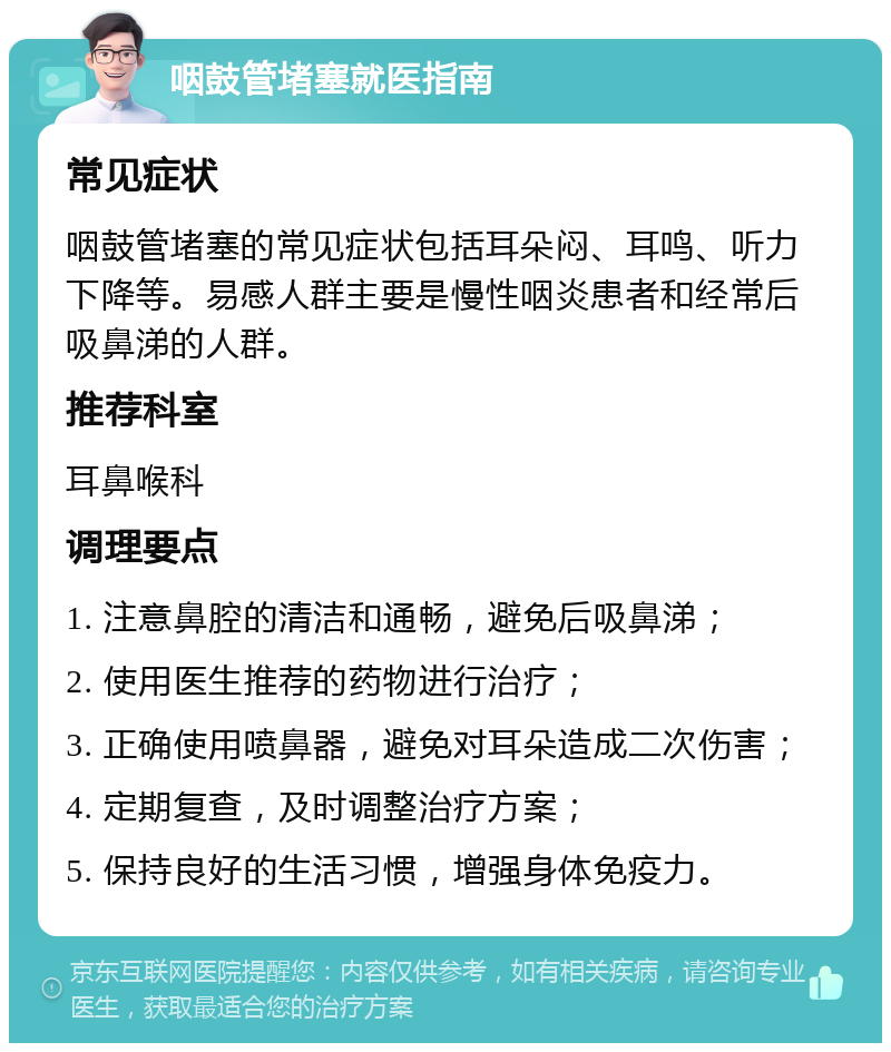 咽鼓管堵塞就医指南 常见症状 咽鼓管堵塞的常见症状包括耳朵闷、耳鸣、听力下降等。易感人群主要是慢性咽炎患者和经常后吸鼻涕的人群。 推荐科室 耳鼻喉科 调理要点 1. 注意鼻腔的清洁和通畅，避免后吸鼻涕； 2. 使用医生推荐的药物进行治疗； 3. 正确使用喷鼻器，避免对耳朵造成二次伤害； 4. 定期复查，及时调整治疗方案； 5. 保持良好的生活习惯，增强身体免疫力。