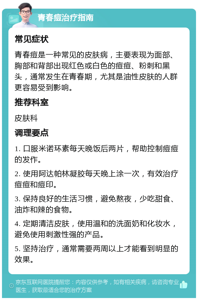 青春痘治疗指南 常见症状 青春痘是一种常见的皮肤病，主要表现为面部、胸部和背部出现红色或白色的痘痘、粉刺和黑头，通常发生在青春期，尤其是油性皮肤的人群更容易受到影响。 推荐科室 皮肤科 调理要点 1. 口服米诺环素每天晚饭后两片，帮助控制痘痘的发作。 2. 使用阿达帕林凝胶每天晚上涂一次，有效治疗痘痘和痘印。 3. 保持良好的生活习惯，避免熬夜，少吃甜食、油炸和辣的食物。 4. 定期清洁皮肤，使用温和的洗面奶和化妆水，避免使用刺激性强的产品。 5. 坚持治疗，通常需要两周以上才能看到明显的效果。