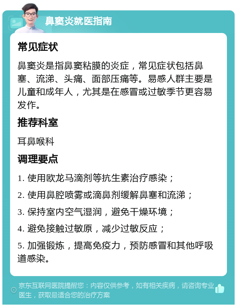 鼻窦炎就医指南 常见症状 鼻窦炎是指鼻窦粘膜的炎症，常见症状包括鼻塞、流涕、头痛、面部压痛等。易感人群主要是儿童和成年人，尤其是在感冒或过敏季节更容易发作。 推荐科室 耳鼻喉科 调理要点 1. 使用欧龙马滴剂等抗生素治疗感染； 2. 使用鼻腔喷雾或滴鼻剂缓解鼻塞和流涕； 3. 保持室内空气湿润，避免干燥环境； 4. 避免接触过敏原，减少过敏反应； 5. 加强锻炼，提高免疫力，预防感冒和其他呼吸道感染。