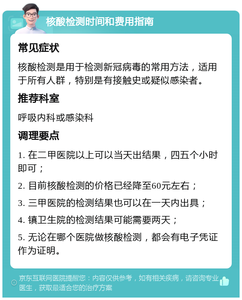 核酸检测时间和费用指南 常见症状 核酸检测是用于检测新冠病毒的常用方法，适用于所有人群，特别是有接触史或疑似感染者。 推荐科室 呼吸内科或感染科 调理要点 1. 在二甲医院以上可以当天出结果，四五个小时即可； 2. 目前核酸检测的价格已经降至60元左右； 3. 三甲医院的检测结果也可以在一天内出具； 4. 镇卫生院的检测结果可能需要两天； 5. 无论在哪个医院做核酸检测，都会有电子凭证作为证明。