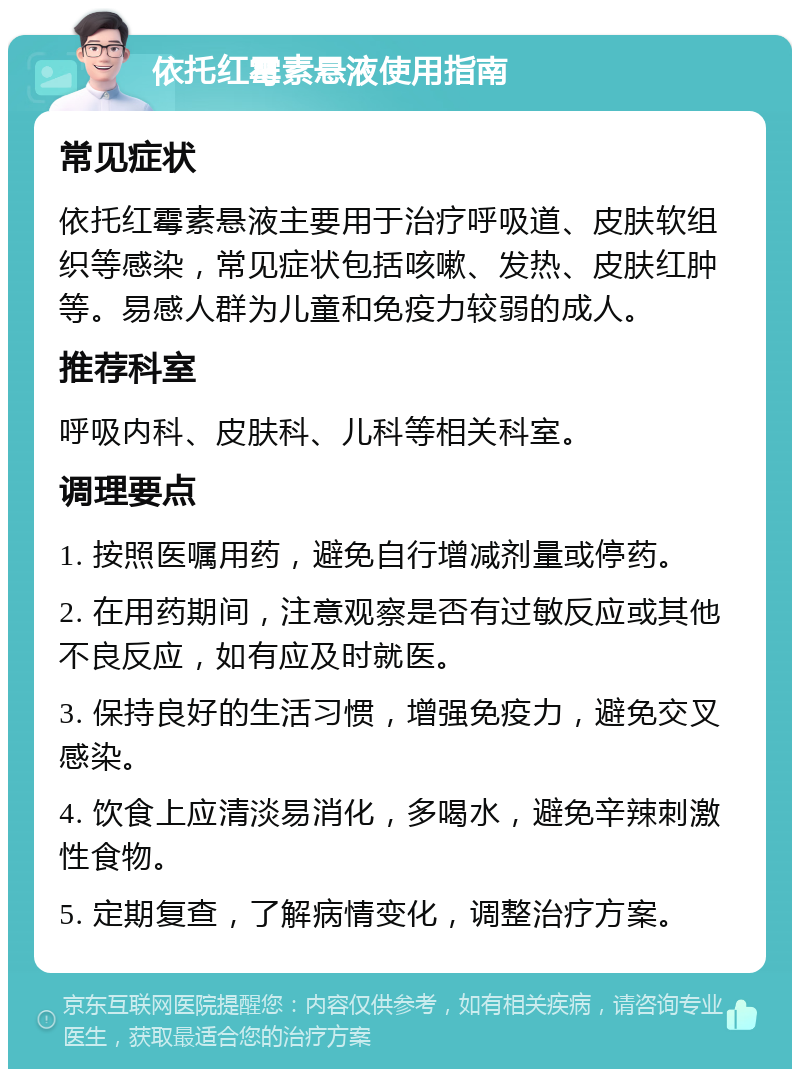 依托红霉素悬液使用指南 常见症状 依托红霉素悬液主要用于治疗呼吸道、皮肤软组织等感染，常见症状包括咳嗽、发热、皮肤红肿等。易感人群为儿童和免疫力较弱的成人。 推荐科室 呼吸内科、皮肤科、儿科等相关科室。 调理要点 1. 按照医嘱用药，避免自行增减剂量或停药。 2. 在用药期间，注意观察是否有过敏反应或其他不良反应，如有应及时就医。 3. 保持良好的生活习惯，增强免疫力，避免交叉感染。 4. 饮食上应清淡易消化，多喝水，避免辛辣刺激性食物。 5. 定期复查，了解病情变化，调整治疗方案。