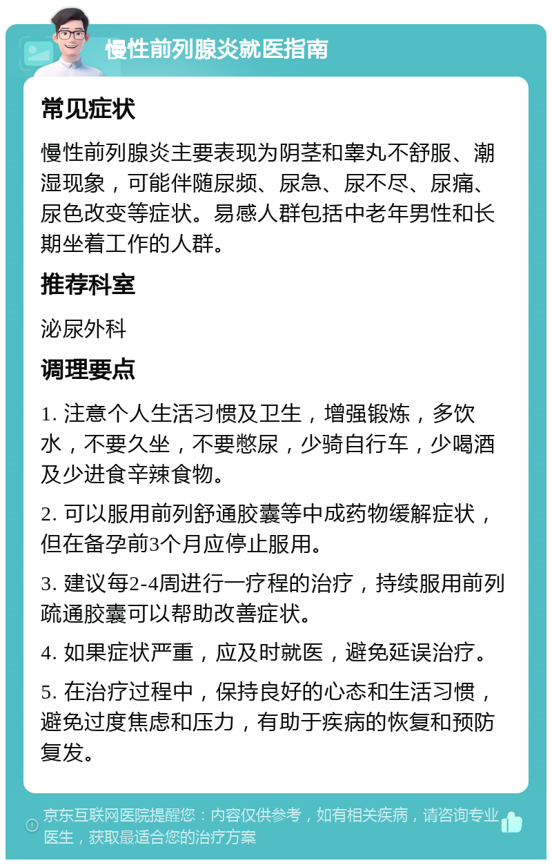 慢性前列腺炎就医指南 常见症状 慢性前列腺炎主要表现为阴茎和睾丸不舒服、潮湿现象，可能伴随尿频、尿急、尿不尽、尿痛、尿色改变等症状。易感人群包括中老年男性和长期坐着工作的人群。 推荐科室 泌尿外科 调理要点 1. 注意个人生活习惯及卫生，增强锻炼，多饮水，不要久坐，不要憋尿，少骑自行车，少喝酒及少进食辛辣食物。 2. 可以服用前列舒通胶囊等中成药物缓解症状，但在备孕前3个月应停止服用。 3. 建议每2-4周进行一疗程的治疗，持续服用前列疏通胶囊可以帮助改善症状。 4. 如果症状严重，应及时就医，避免延误治疗。 5. 在治疗过程中，保持良好的心态和生活习惯，避免过度焦虑和压力，有助于疾病的恢复和预防复发。