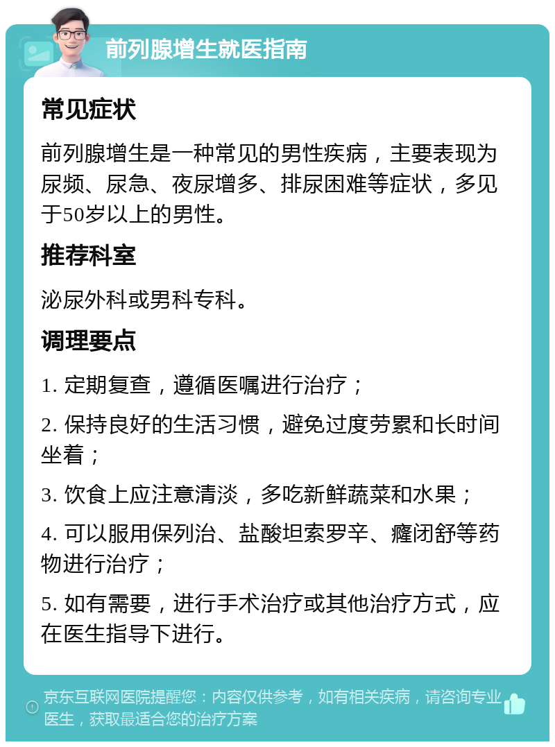 前列腺增生就医指南 常见症状 前列腺增生是一种常见的男性疾病，主要表现为尿频、尿急、夜尿增多、排尿困难等症状，多见于50岁以上的男性。 推荐科室 泌尿外科或男科专科。 调理要点 1. 定期复查，遵循医嘱进行治疗； 2. 保持良好的生活习惯，避免过度劳累和长时间坐着； 3. 饮食上应注意清淡，多吃新鲜蔬菜和水果； 4. 可以服用保列治、盐酸坦索罗辛、癃闭舒等药物进行治疗； 5. 如有需要，进行手术治疗或其他治疗方式，应在医生指导下进行。