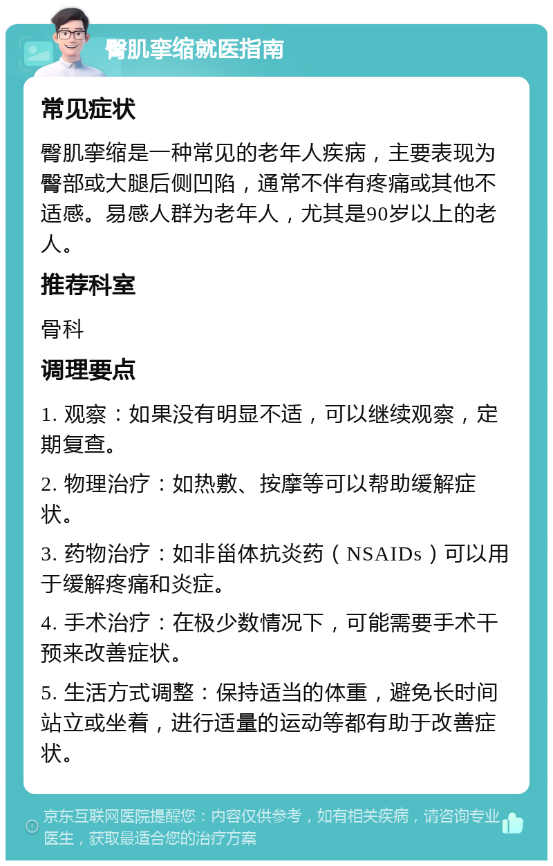 臀肌挛缩就医指南 常见症状 臀肌挛缩是一种常见的老年人疾病，主要表现为臀部或大腿后侧凹陷，通常不伴有疼痛或其他不适感。易感人群为老年人，尤其是90岁以上的老人。 推荐科室 骨科 调理要点 1. 观察：如果没有明显不适，可以继续观察，定期复查。 2. 物理治疗：如热敷、按摩等可以帮助缓解症状。 3. 药物治疗：如非甾体抗炎药（NSAIDs）可以用于缓解疼痛和炎症。 4. 手术治疗：在极少数情况下，可能需要手术干预来改善症状。 5. 生活方式调整：保持适当的体重，避免长时间站立或坐着，进行适量的运动等都有助于改善症状。