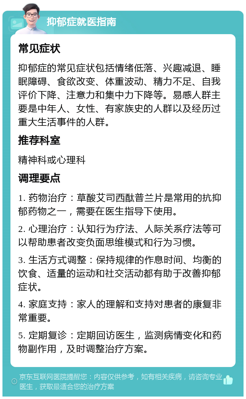 抑郁症就医指南 常见症状 抑郁症的常见症状包括情绪低落、兴趣减退、睡眠障碍、食欲改变、体重波动、精力不足、自我评价下降、注意力和集中力下降等。易感人群主要是中年人、女性、有家族史的人群以及经历过重大生活事件的人群。 推荐科室 精神科或心理科 调理要点 1. 药物治疗：草酸艾司西酞普兰片是常用的抗抑郁药物之一，需要在医生指导下使用。 2. 心理治疗：认知行为疗法、人际关系疗法等可以帮助患者改变负面思维模式和行为习惯。 3. 生活方式调整：保持规律的作息时间、均衡的饮食、适量的运动和社交活动都有助于改善抑郁症状。 4. 家庭支持：家人的理解和支持对患者的康复非常重要。 5. 定期复诊：定期回访医生，监测病情变化和药物副作用，及时调整治疗方案。