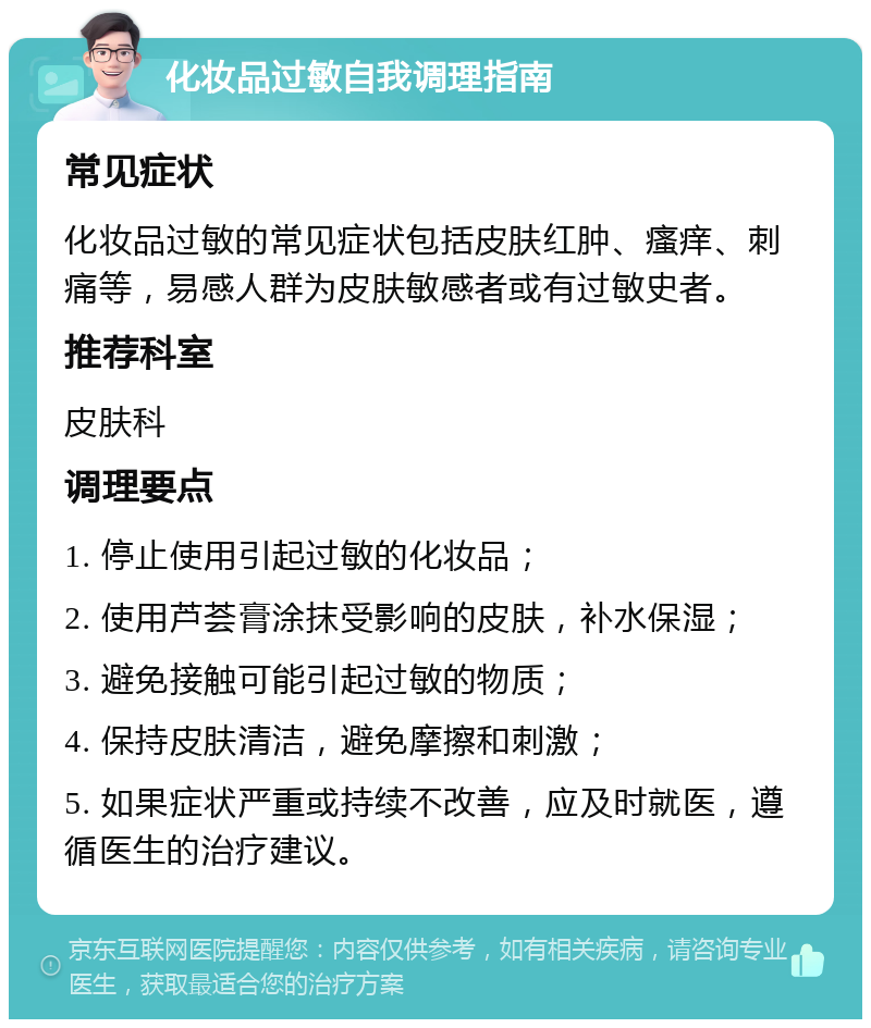 化妆品过敏自我调理指南 常见症状 化妆品过敏的常见症状包括皮肤红肿、瘙痒、刺痛等，易感人群为皮肤敏感者或有过敏史者。 推荐科室 皮肤科 调理要点 1. 停止使用引起过敏的化妆品； 2. 使用芦荟膏涂抹受影响的皮肤，补水保湿； 3. 避免接触可能引起过敏的物质； 4. 保持皮肤清洁，避免摩擦和刺激； 5. 如果症状严重或持续不改善，应及时就医，遵循医生的治疗建议。