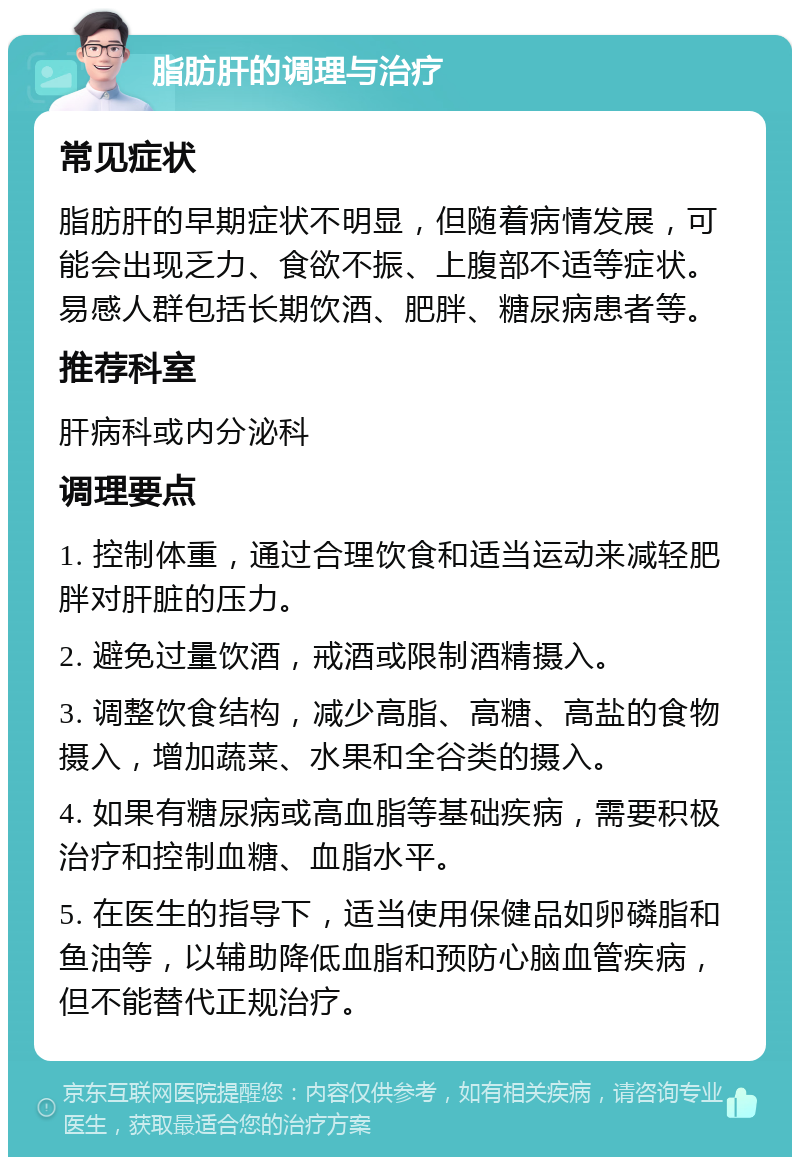 脂肪肝的调理与治疗 常见症状 脂肪肝的早期症状不明显，但随着病情发展，可能会出现乏力、食欲不振、上腹部不适等症状。易感人群包括长期饮酒、肥胖、糖尿病患者等。 推荐科室 肝病科或内分泌科 调理要点 1. 控制体重，通过合理饮食和适当运动来减轻肥胖对肝脏的压力。 2. 避免过量饮酒，戒酒或限制酒精摄入。 3. 调整饮食结构，减少高脂、高糖、高盐的食物摄入，增加蔬菜、水果和全谷类的摄入。 4. 如果有糖尿病或高血脂等基础疾病，需要积极治疗和控制血糖、血脂水平。 5. 在医生的指导下，适当使用保健品如卵磷脂和鱼油等，以辅助降低血脂和预防心脑血管疾病，但不能替代正规治疗。