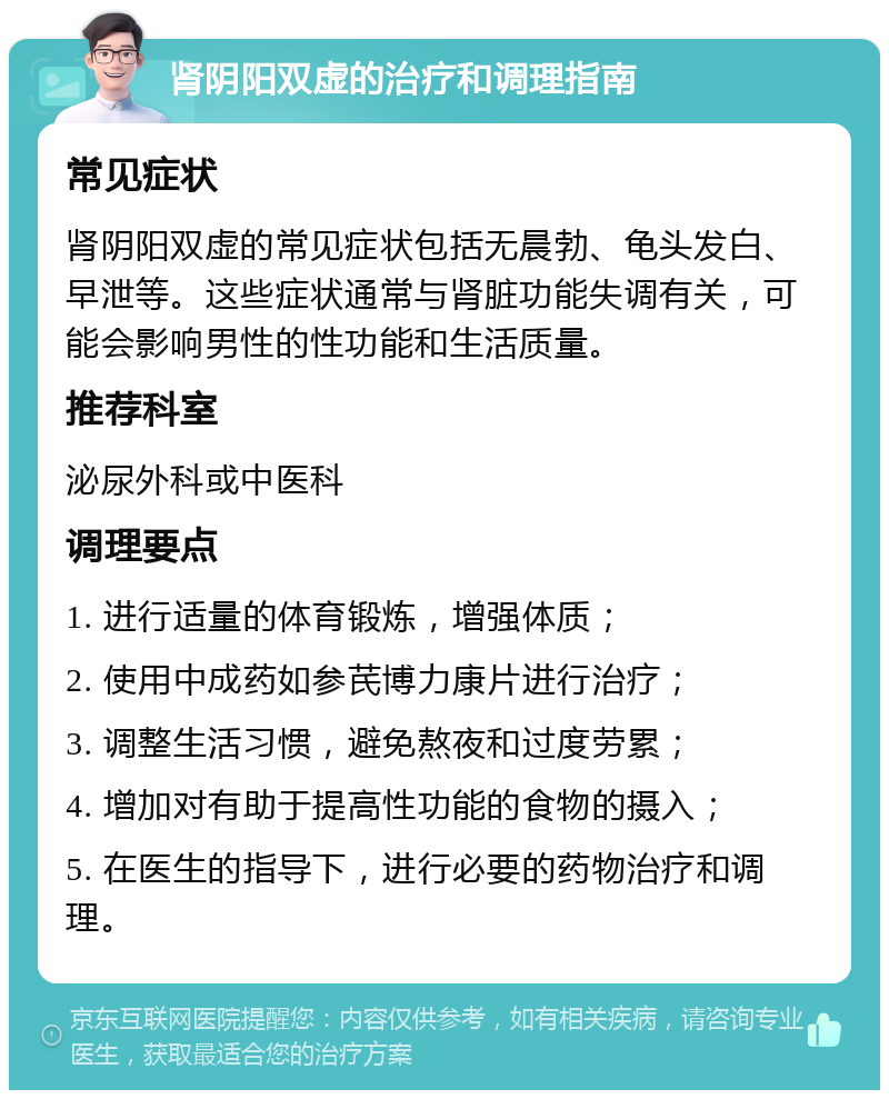 肾阴阳双虚的治疗和调理指南 常见症状 肾阴阳双虚的常见症状包括无晨勃、龟头发白、早泄等。这些症状通常与肾脏功能失调有关，可能会影响男性的性功能和生活质量。 推荐科室 泌尿外科或中医科 调理要点 1. 进行适量的体育锻炼，增强体质； 2. 使用中成药如参芪博力康片进行治疗； 3. 调整生活习惯，避免熬夜和过度劳累； 4. 增加对有助于提高性功能的食物的摄入； 5. 在医生的指导下，进行必要的药物治疗和调理。