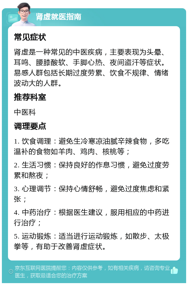 肾虚就医指南 常见症状 肾虚是一种常见的中医疾病，主要表现为头晕、耳鸣、腰膝酸软、手脚心热、夜间盗汗等症状。易感人群包括长期过度劳累、饮食不规律、情绪波动大的人群。 推荐科室 中医科 调理要点 1. 饮食调理：避免生冷寒凉油腻辛辣食物，多吃温补的食物如羊肉、鸡肉、核桃等； 2. 生活习惯：保持良好的作息习惯，避免过度劳累和熬夜； 3. 心理调节：保持心情舒畅，避免过度焦虑和紧张； 4. 中药治疗：根据医生建议，服用相应的中药进行治疗； 5. 运动锻炼：适当进行运动锻炼，如散步、太极拳等，有助于改善肾虚症状。