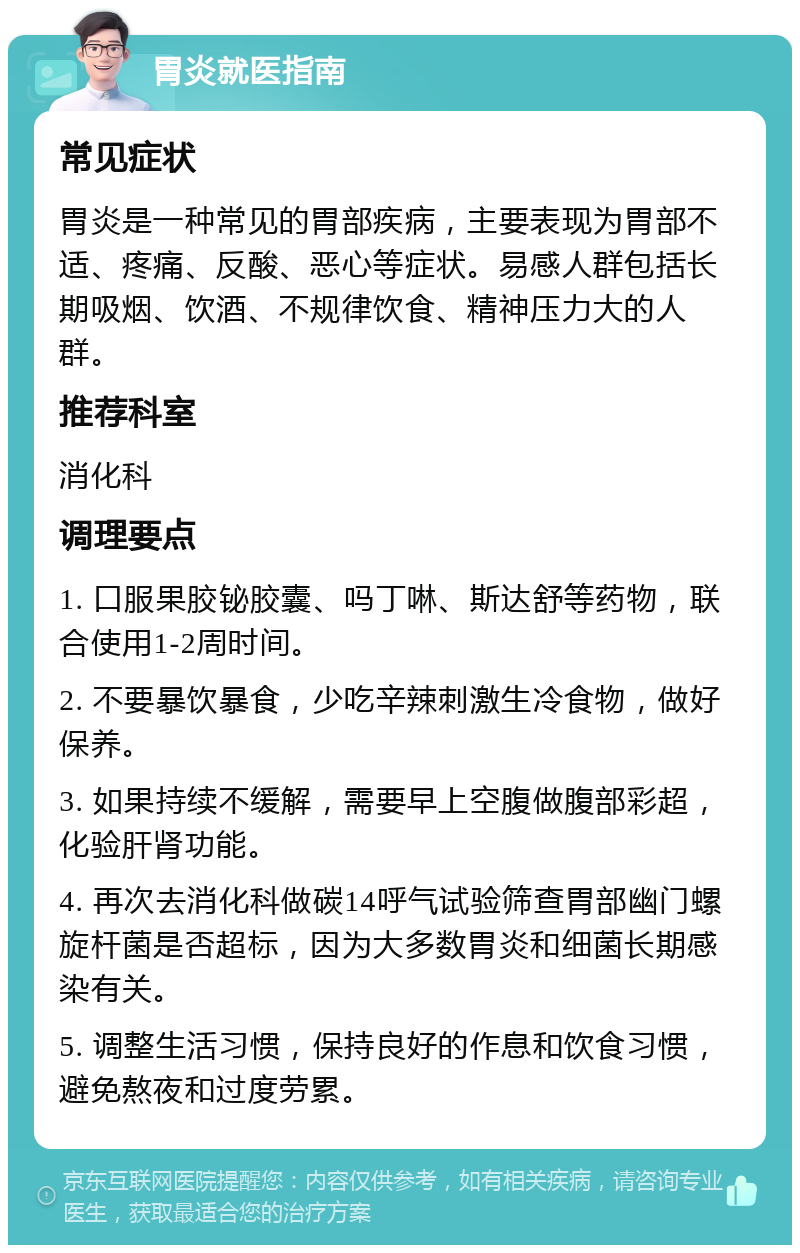 胃炎就医指南 常见症状 胃炎是一种常见的胃部疾病，主要表现为胃部不适、疼痛、反酸、恶心等症状。易感人群包括长期吸烟、饮酒、不规律饮食、精神压力大的人群。 推荐科室 消化科 调理要点 1. 口服果胶铋胶囊、吗丁啉、斯达舒等药物，联合使用1-2周时间。 2. 不要暴饮暴食，少吃辛辣刺激生冷食物，做好保养。 3. 如果持续不缓解，需要早上空腹做腹部彩超，化验肝肾功能。 4. 再次去消化科做碳14呼气试验筛查胃部幽门螺旋杆菌是否超标，因为大多数胃炎和细菌长期感染有关。 5. 调整生活习惯，保持良好的作息和饮食习惯，避免熬夜和过度劳累。