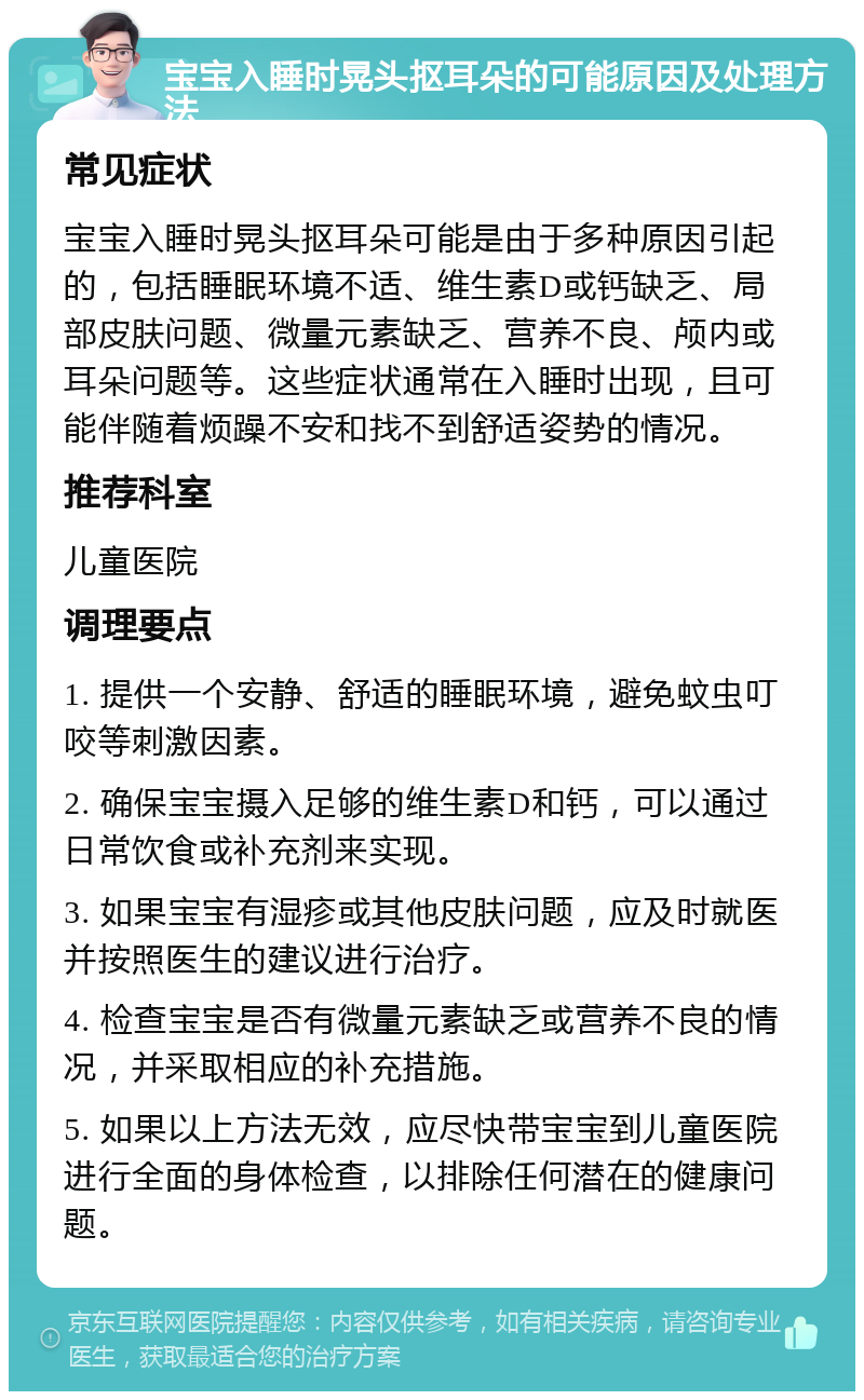 宝宝入睡时晃头抠耳朵的可能原因及处理方法 常见症状 宝宝入睡时晃头抠耳朵可能是由于多种原因引起的，包括睡眠环境不适、维生素D或钙缺乏、局部皮肤问题、微量元素缺乏、营养不良、颅内或耳朵问题等。这些症状通常在入睡时出现，且可能伴随着烦躁不安和找不到舒适姿势的情况。 推荐科室 儿童医院 调理要点 1. 提供一个安静、舒适的睡眠环境，避免蚊虫叮咬等刺激因素。 2. 确保宝宝摄入足够的维生素D和钙，可以通过日常饮食或补充剂来实现。 3. 如果宝宝有湿疹或其他皮肤问题，应及时就医并按照医生的建议进行治疗。 4. 检查宝宝是否有微量元素缺乏或营养不良的情况，并采取相应的补充措施。 5. 如果以上方法无效，应尽快带宝宝到儿童医院进行全面的身体检查，以排除任何潜在的健康问题。