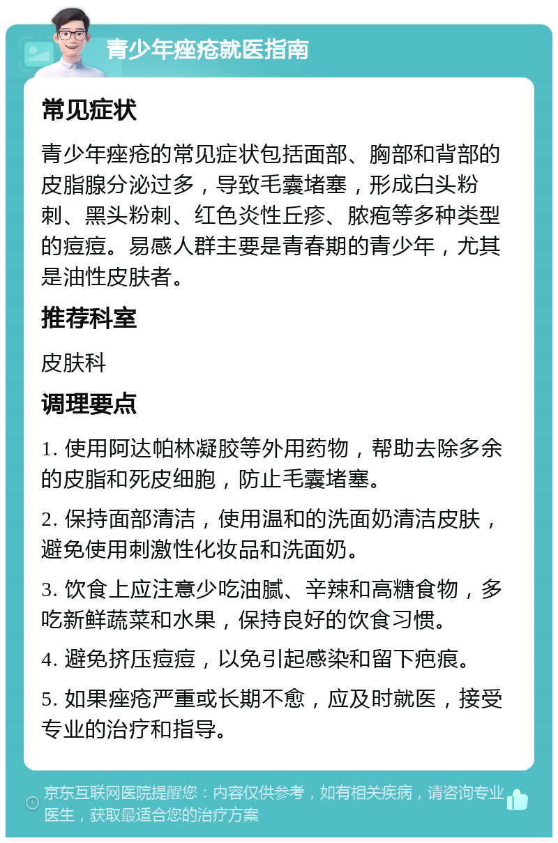 青少年痤疮就医指南 常见症状 青少年痤疮的常见症状包括面部、胸部和背部的皮脂腺分泌过多，导致毛囊堵塞，形成白头粉刺、黑头粉刺、红色炎性丘疹、脓疱等多种类型的痘痘。易感人群主要是青春期的青少年，尤其是油性皮肤者。 推荐科室 皮肤科 调理要点 1. 使用阿达帕林凝胶等外用药物，帮助去除多余的皮脂和死皮细胞，防止毛囊堵塞。 2. 保持面部清洁，使用温和的洗面奶清洁皮肤，避免使用刺激性化妆品和洗面奶。 3. 饮食上应注意少吃油腻、辛辣和高糖食物，多吃新鲜蔬菜和水果，保持良好的饮食习惯。 4. 避免挤压痘痘，以免引起感染和留下疤痕。 5. 如果痤疮严重或长期不愈，应及时就医，接受专业的治疗和指导。