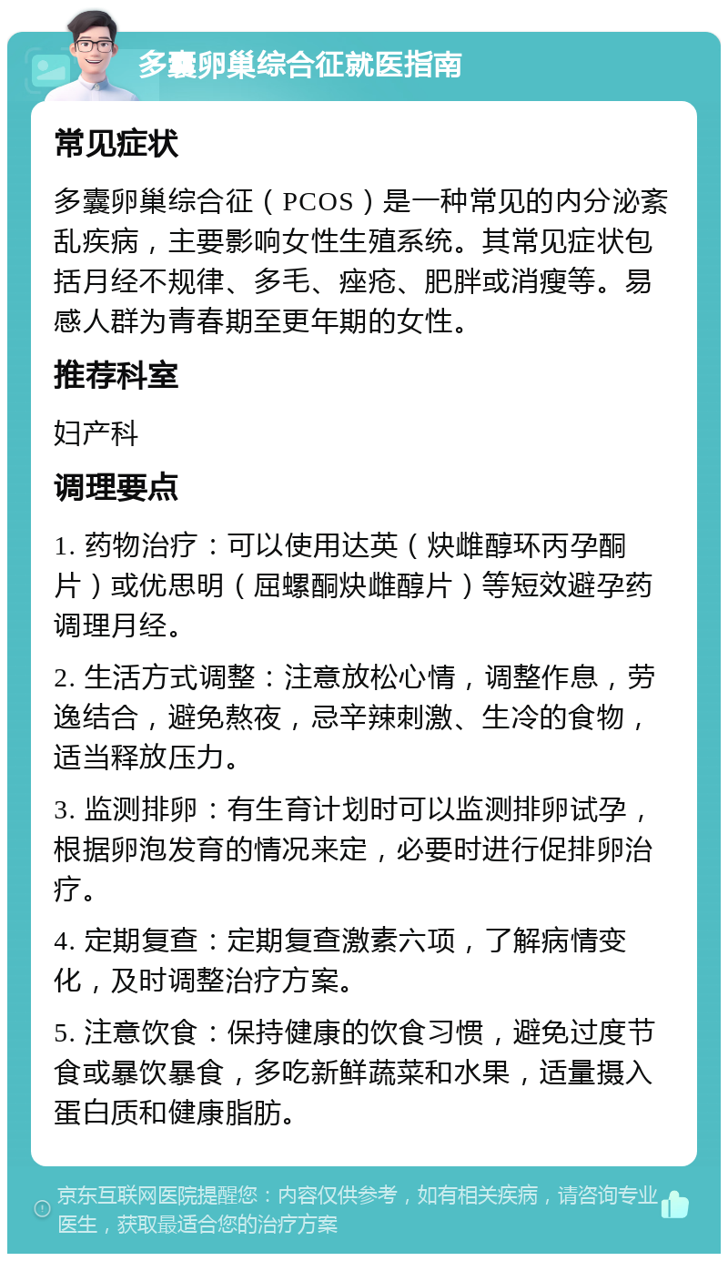 多囊卵巢综合征就医指南 常见症状 多囊卵巢综合征（PCOS）是一种常见的内分泌紊乱疾病，主要影响女性生殖系统。其常见症状包括月经不规律、多毛、痤疮、肥胖或消瘦等。易感人群为青春期至更年期的女性。 推荐科室 妇产科 调理要点 1. 药物治疗：可以使用达英（炔雌醇环丙孕酮片）或优思明（屈螺酮炔雌醇片）等短效避孕药调理月经。 2. 生活方式调整：注意放松心情，调整作息，劳逸结合，避免熬夜，忌辛辣刺激、生冷的食物，适当释放压力。 3. 监测排卵：有生育计划时可以监测排卵试孕，根据卵泡发育的情况来定，必要时进行促排卵治疗。 4. 定期复查：定期复查激素六项，了解病情变化，及时调整治疗方案。 5. 注意饮食：保持健康的饮食习惯，避免过度节食或暴饮暴食，多吃新鲜蔬菜和水果，适量摄入蛋白质和健康脂肪。