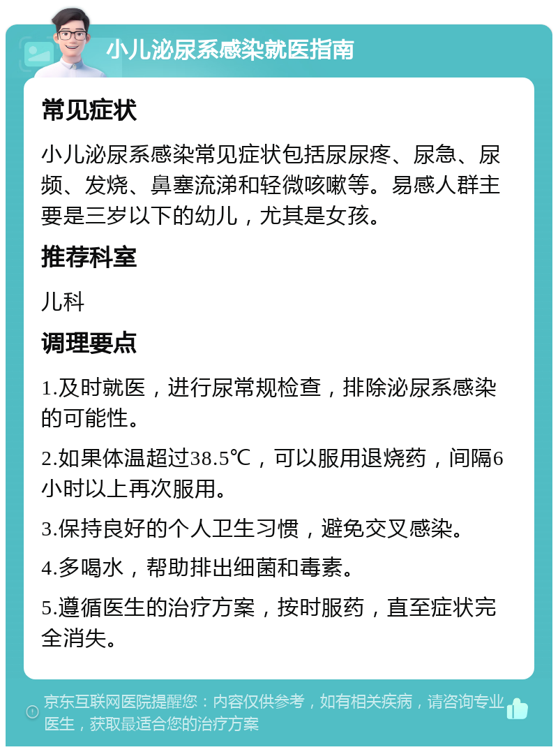 小儿泌尿系感染就医指南 常见症状 小儿泌尿系感染常见症状包括尿尿疼、尿急、尿频、发烧、鼻塞流涕和轻微咳嗽等。易感人群主要是三岁以下的幼儿，尤其是女孩。 推荐科室 儿科 调理要点 1.及时就医，进行尿常规检查，排除泌尿系感染的可能性。 2.如果体温超过38.5℃，可以服用退烧药，间隔6小时以上再次服用。 3.保持良好的个人卫生习惯，避免交叉感染。 4.多喝水，帮助排出细菌和毒素。 5.遵循医生的治疗方案，按时服药，直至症状完全消失。