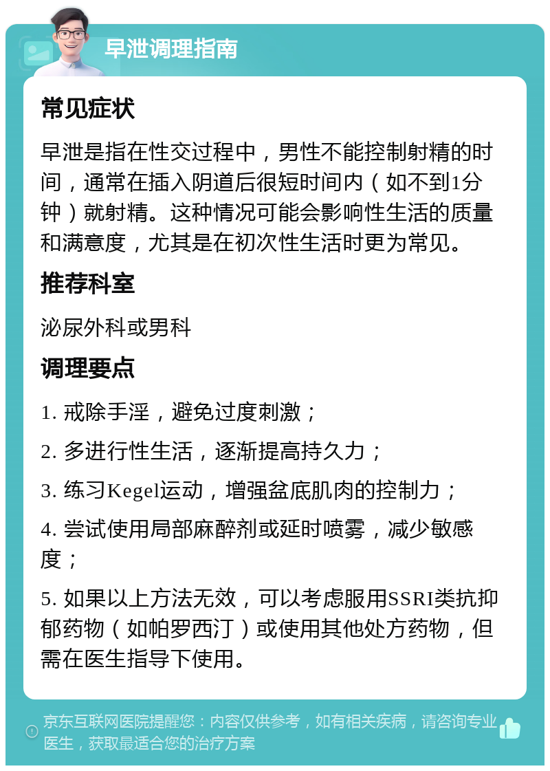 早泄调理指南 常见症状 早泄是指在性交过程中，男性不能控制射精的时间，通常在插入阴道后很短时间内（如不到1分钟）就射精。这种情况可能会影响性生活的质量和满意度，尤其是在初次性生活时更为常见。 推荐科室 泌尿外科或男科 调理要点 1. 戒除手淫，避免过度刺激； 2. 多进行性生活，逐渐提高持久力； 3. 练习Kegel运动，增强盆底肌肉的控制力； 4. 尝试使用局部麻醉剂或延时喷雾，减少敏感度； 5. 如果以上方法无效，可以考虑服用SSRI类抗抑郁药物（如帕罗西汀）或使用其他处方药物，但需在医生指导下使用。