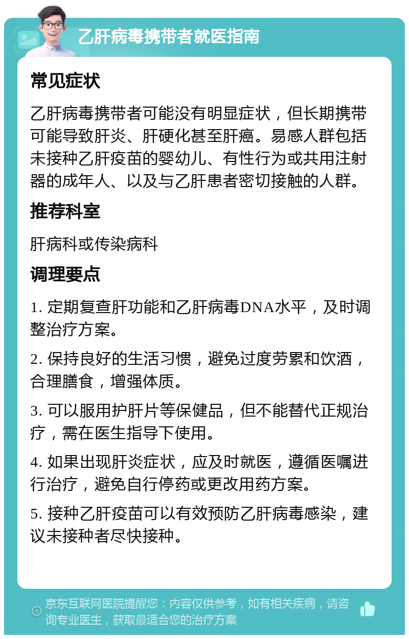 乙肝病毒携带者就医指南 常见症状 乙肝病毒携带者可能没有明显症状，但长期携带可能导致肝炎、肝硬化甚至肝癌。易感人群包括未接种乙肝疫苗的婴幼儿、有性行为或共用注射器的成年人、以及与乙肝患者密切接触的人群。 推荐科室 肝病科或传染病科 调理要点 1. 定期复查肝功能和乙肝病毒DNA水平，及时调整治疗方案。 2. 保持良好的生活习惯，避免过度劳累和饮酒，合理膳食，增强体质。 3. 可以服用护肝片等保健品，但不能替代正规治疗，需在医生指导下使用。 4. 如果出现肝炎症状，应及时就医，遵循医嘱进行治疗，避免自行停药或更改用药方案。 5. 接种乙肝疫苗可以有效预防乙肝病毒感染，建议未接种者尽快接种。