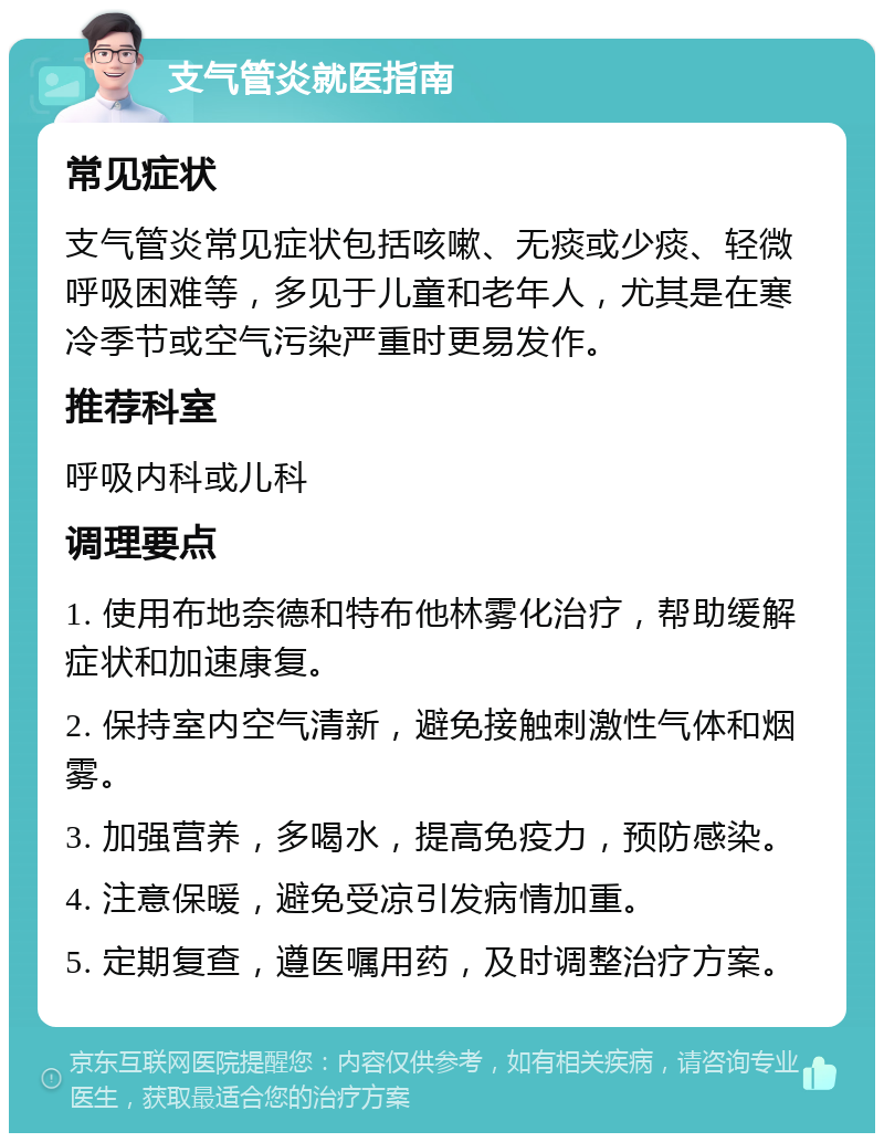 支气管炎就医指南 常见症状 支气管炎常见症状包括咳嗽、无痰或少痰、轻微呼吸困难等，多见于儿童和老年人，尤其是在寒冷季节或空气污染严重时更易发作。 推荐科室 呼吸内科或儿科 调理要点 1. 使用布地奈德和特布他林雾化治疗，帮助缓解症状和加速康复。 2. 保持室内空气清新，避免接触刺激性气体和烟雾。 3. 加强营养，多喝水，提高免疫力，预防感染。 4. 注意保暖，避免受凉引发病情加重。 5. 定期复查，遵医嘱用药，及时调整治疗方案。