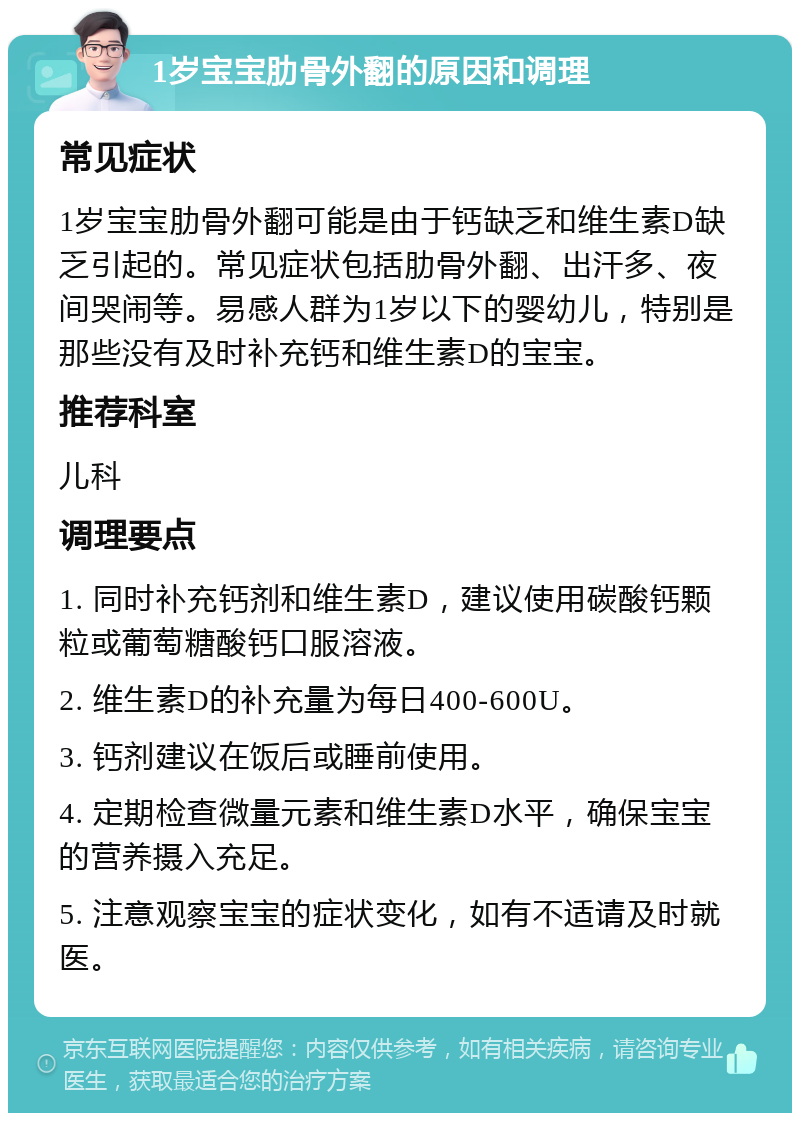 1岁宝宝肋骨外翻的原因和调理 常见症状 1岁宝宝肋骨外翻可能是由于钙缺乏和维生素D缺乏引起的。常见症状包括肋骨外翻、出汗多、夜间哭闹等。易感人群为1岁以下的婴幼儿，特别是那些没有及时补充钙和维生素D的宝宝。 推荐科室 儿科 调理要点 1. 同时补充钙剂和维生素D，建议使用碳酸钙颗粒或葡萄糖酸钙口服溶液。 2. 维生素D的补充量为每日400-600U。 3. 钙剂建议在饭后或睡前使用。 4. 定期检查微量元素和维生素D水平，确保宝宝的营养摄入充足。 5. 注意观察宝宝的症状变化，如有不适请及时就医。