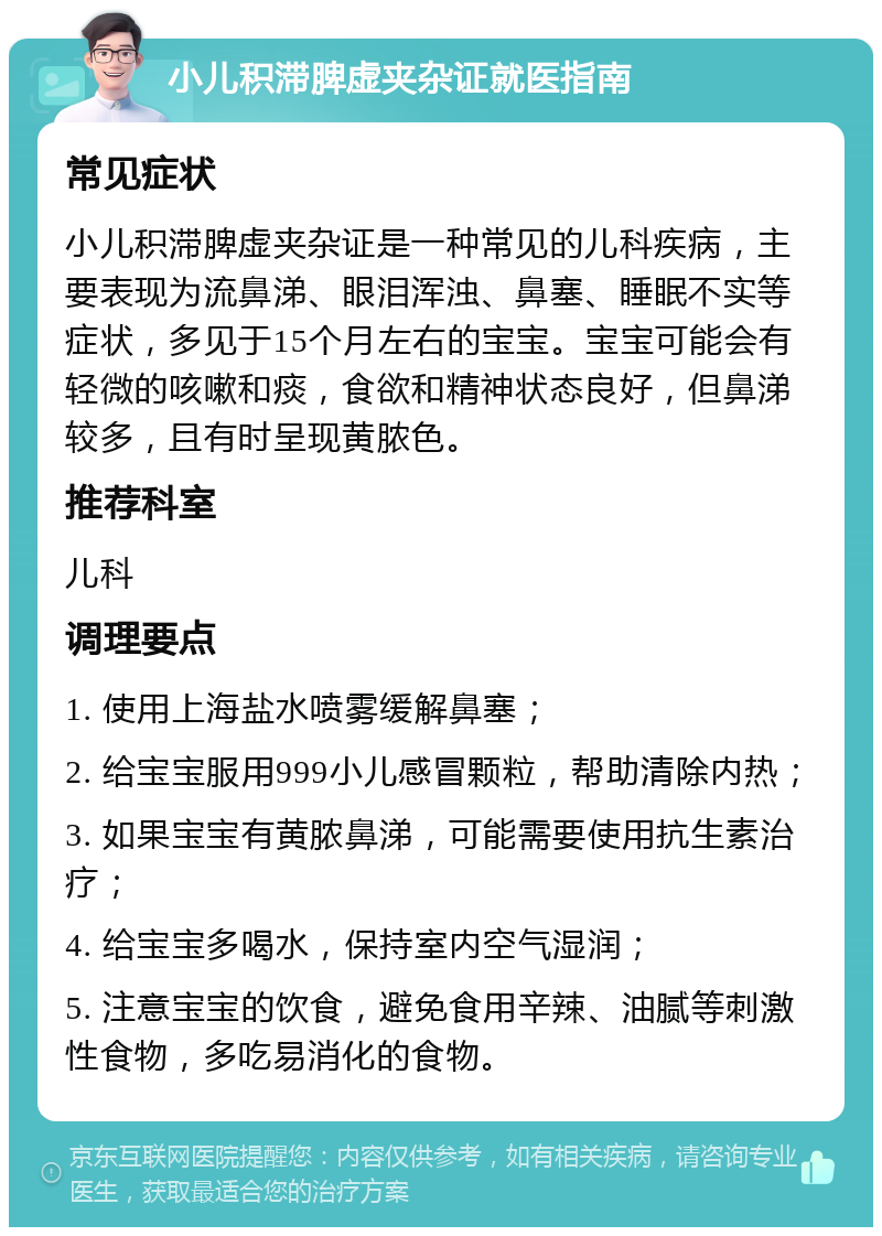 小儿积滞脾虚夹杂证就医指南 常见症状 小儿积滞脾虚夹杂证是一种常见的儿科疾病，主要表现为流鼻涕、眼泪浑浊、鼻塞、睡眠不实等症状，多见于15个月左右的宝宝。宝宝可能会有轻微的咳嗽和痰，食欲和精神状态良好，但鼻涕较多，且有时呈现黄脓色。 推荐科室 儿科 调理要点 1. 使用上海盐水喷雾缓解鼻塞； 2. 给宝宝服用999小儿感冒颗粒，帮助清除内热； 3. 如果宝宝有黄脓鼻涕，可能需要使用抗生素治疗； 4. 给宝宝多喝水，保持室内空气湿润； 5. 注意宝宝的饮食，避免食用辛辣、油腻等刺激性食物，多吃易消化的食物。