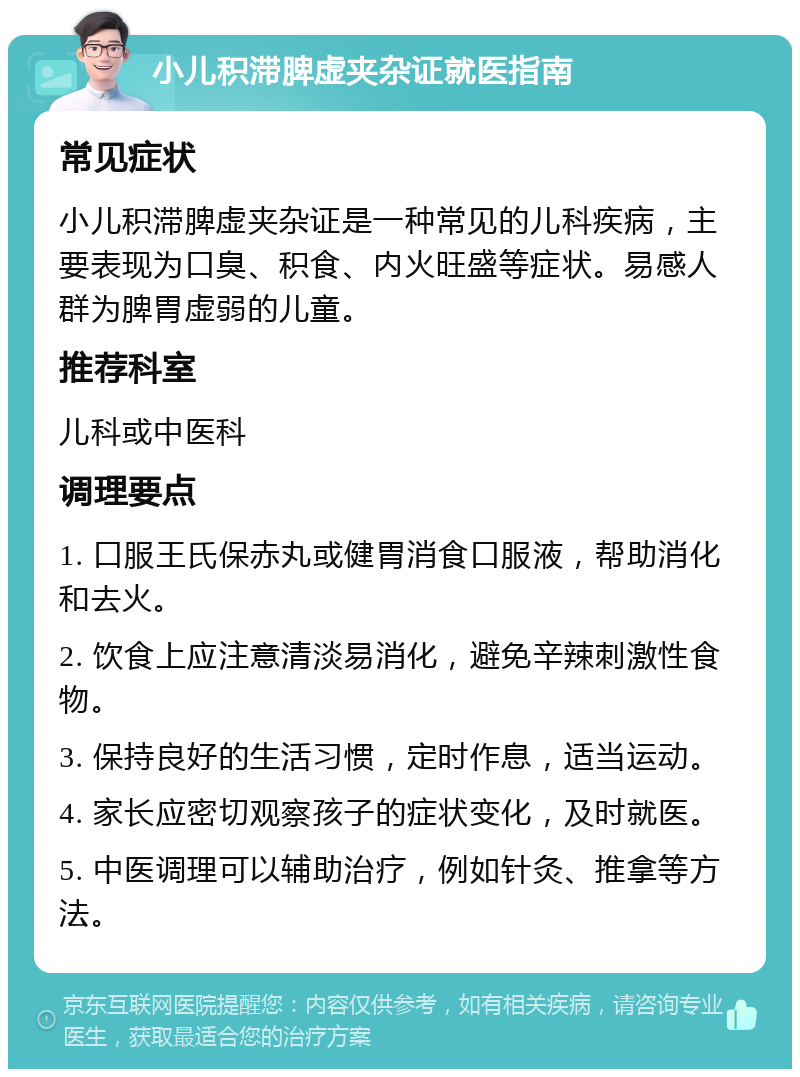 小儿积滞脾虚夹杂证就医指南 常见症状 小儿积滞脾虚夹杂证是一种常见的儿科疾病，主要表现为口臭、积食、内火旺盛等症状。易感人群为脾胃虚弱的儿童。 推荐科室 儿科或中医科 调理要点 1. 口服王氏保赤丸或健胃消食口服液，帮助消化和去火。 2. 饮食上应注意清淡易消化，避免辛辣刺激性食物。 3. 保持良好的生活习惯，定时作息，适当运动。 4. 家长应密切观察孩子的症状变化，及时就医。 5. 中医调理可以辅助治疗，例如针灸、推拿等方法。