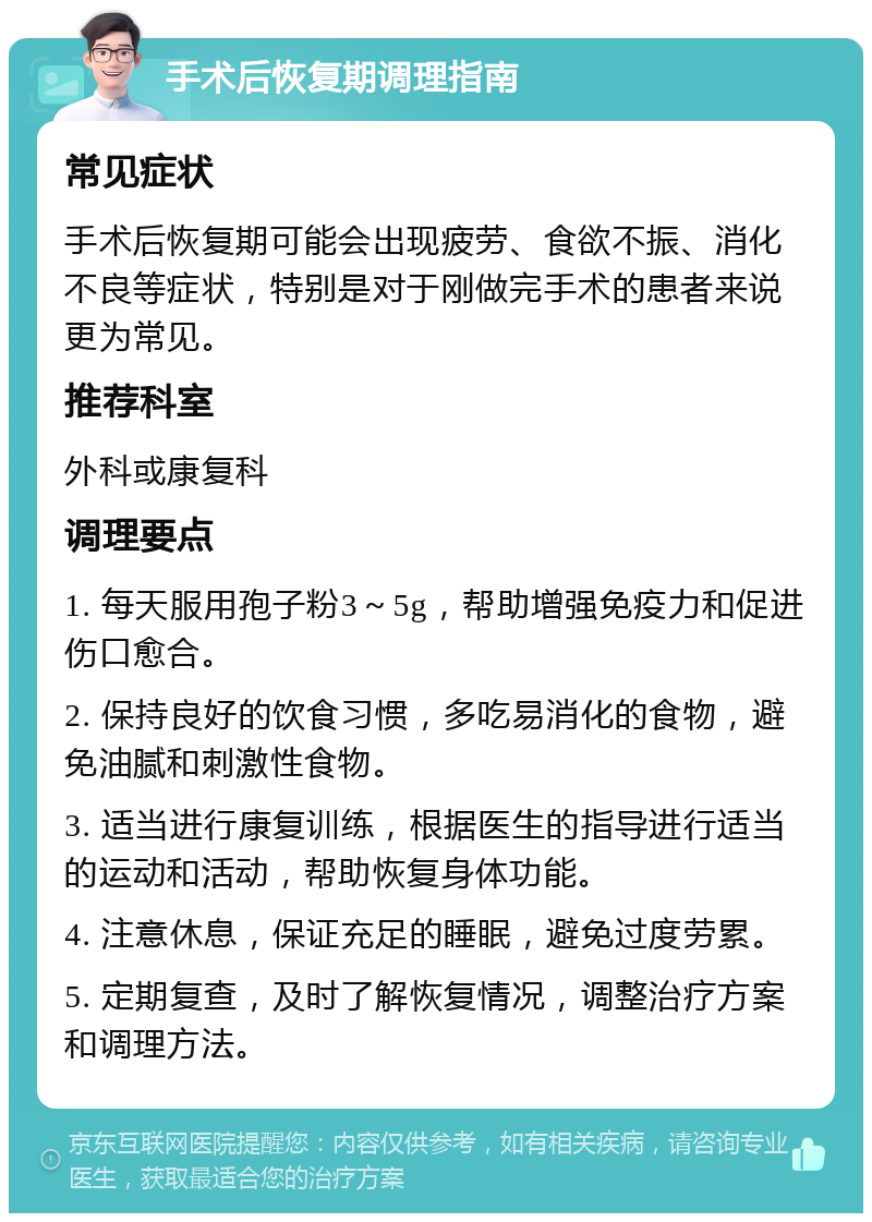 手术后恢复期调理指南 常见症状 手术后恢复期可能会出现疲劳、食欲不振、消化不良等症状，特别是对于刚做完手术的患者来说更为常见。 推荐科室 外科或康复科 调理要点 1. 每天服用孢子粉3～5g，帮助增强免疫力和促进伤口愈合。 2. 保持良好的饮食习惯，多吃易消化的食物，避免油腻和刺激性食物。 3. 适当进行康复训练，根据医生的指导进行适当的运动和活动，帮助恢复身体功能。 4. 注意休息，保证充足的睡眠，避免过度劳累。 5. 定期复查，及时了解恢复情况，调整治疗方案和调理方法。