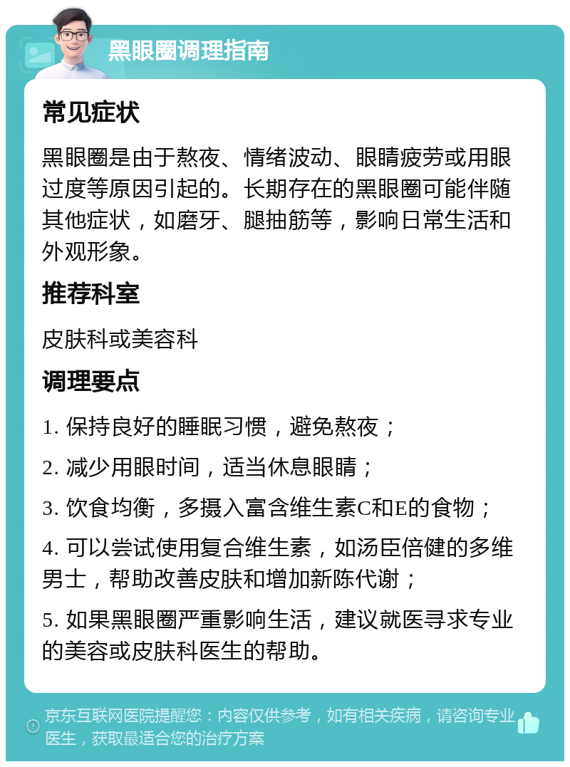 黑眼圈调理指南 常见症状 黑眼圈是由于熬夜、情绪波动、眼睛疲劳或用眼过度等原因引起的。长期存在的黑眼圈可能伴随其他症状，如磨牙、腿抽筋等，影响日常生活和外观形象。 推荐科室 皮肤科或美容科 调理要点 1. 保持良好的睡眠习惯，避免熬夜； 2. 减少用眼时间，适当休息眼睛； 3. 饮食均衡，多摄入富含维生素C和E的食物； 4. 可以尝试使用复合维生素，如汤臣倍健的多维男士，帮助改善皮肤和增加新陈代谢； 5. 如果黑眼圈严重影响生活，建议就医寻求专业的美容或皮肤科医生的帮助。