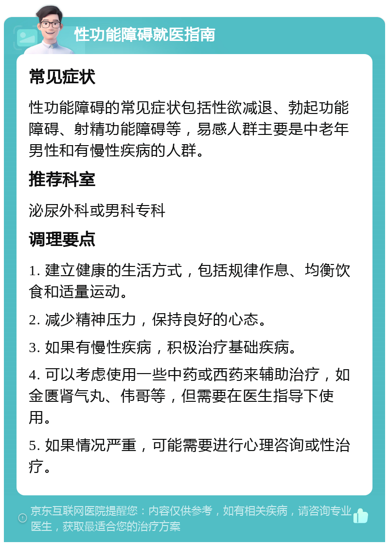 性功能障碍就医指南 常见症状 性功能障碍的常见症状包括性欲减退、勃起功能障碍、射精功能障碍等，易感人群主要是中老年男性和有慢性疾病的人群。 推荐科室 泌尿外科或男科专科 调理要点 1. 建立健康的生活方式，包括规律作息、均衡饮食和适量运动。 2. 减少精神压力，保持良好的心态。 3. 如果有慢性疾病，积极治疗基础疾病。 4. 可以考虑使用一些中药或西药来辅助治疗，如金匮肾气丸、伟哥等，但需要在医生指导下使用。 5. 如果情况严重，可能需要进行心理咨询或性治疗。