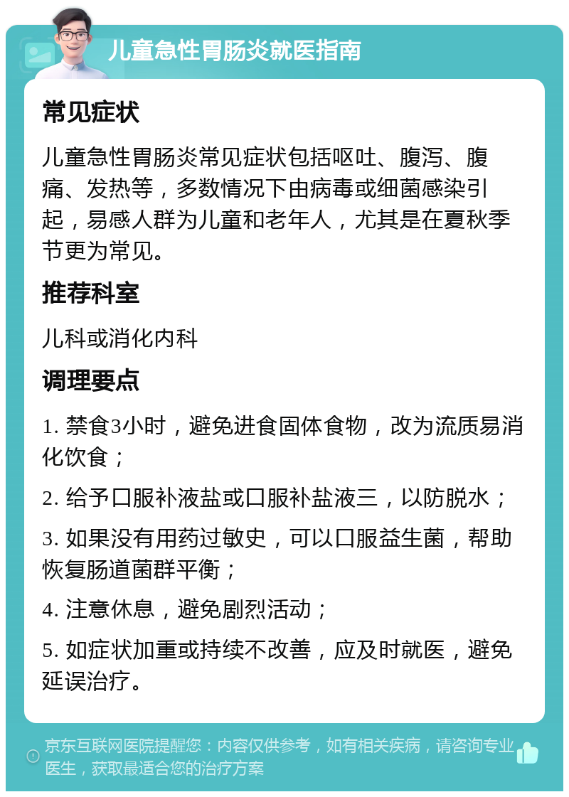 儿童急性胃肠炎就医指南 常见症状 儿童急性胃肠炎常见症状包括呕吐、腹泻、腹痛、发热等，多数情况下由病毒或细菌感染引起，易感人群为儿童和老年人，尤其是在夏秋季节更为常见。 推荐科室 儿科或消化内科 调理要点 1. 禁食3小时，避免进食固体食物，改为流质易消化饮食； 2. 给予口服补液盐或口服补盐液三，以防脱水； 3. 如果没有用药过敏史，可以口服益生菌，帮助恢复肠道菌群平衡； 4. 注意休息，避免剧烈活动； 5. 如症状加重或持续不改善，应及时就医，避免延误治疗。