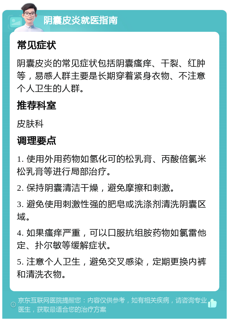 阴囊皮炎就医指南 常见症状 阴囊皮炎的常见症状包括阴囊瘙痒、干裂、红肿等，易感人群主要是长期穿着紧身衣物、不注意个人卫生的人群。 推荐科室 皮肤科 调理要点 1. 使用外用药物如氢化可的松乳膏、丙酸倍氯米松乳膏等进行局部治疗。 2. 保持阴囊清洁干燥，避免摩擦和刺激。 3. 避免使用刺激性强的肥皂或洗涤剂清洗阴囊区域。 4. 如果瘙痒严重，可以口服抗组胺药物如氯雷他定、扑尔敏等缓解症状。 5. 注意个人卫生，避免交叉感染，定期更换内裤和清洗衣物。