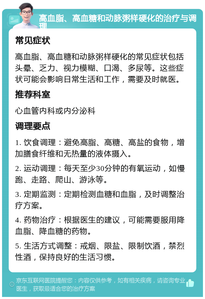 高血脂、高血糖和动脉粥样硬化的治疗与调理 常见症状 高血脂、高血糖和动脉粥样硬化的常见症状包括头晕、乏力、视力模糊、口渴、多尿等。这些症状可能会影响日常生活和工作，需要及时就医。 推荐科室 心血管内科或内分泌科 调理要点 1. 饮食调理：避免高脂、高糖、高盐的食物，增加膳食纤维和无热量的液体摄入。 2. 运动调理：每天至少30分钟的有氧运动，如慢跑、走路、爬山、游泳等。 3. 定期监测：定期检测血糖和血脂，及时调整治疗方案。 4. 药物治疗：根据医生的建议，可能需要服用降血脂、降血糖的药物。 5. 生活方式调整：戒烟、限盐、限制饮酒，禁烈性酒，保持良好的生活习惯。