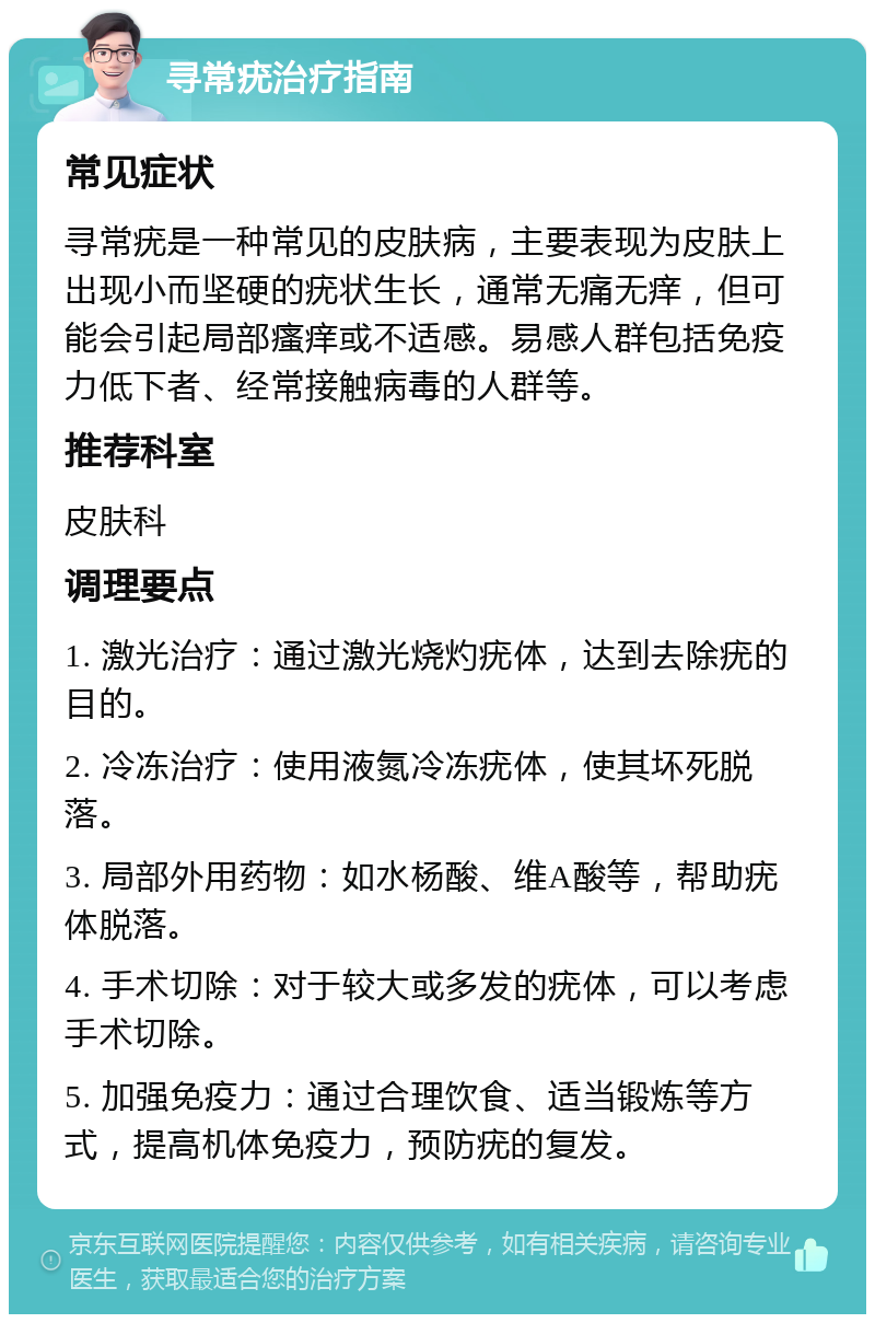 寻常疣治疗指南 常见症状 寻常疣是一种常见的皮肤病，主要表现为皮肤上出现小而坚硬的疣状生长，通常无痛无痒，但可能会引起局部瘙痒或不适感。易感人群包括免疫力低下者、经常接触病毒的人群等。 推荐科室 皮肤科 调理要点 1. 激光治疗：通过激光烧灼疣体，达到去除疣的目的。 2. 冷冻治疗：使用液氮冷冻疣体，使其坏死脱落。 3. 局部外用药物：如水杨酸、维A酸等，帮助疣体脱落。 4. 手术切除：对于较大或多发的疣体，可以考虑手术切除。 5. 加强免疫力：通过合理饮食、适当锻炼等方式，提高机体免疫力，预防疣的复发。