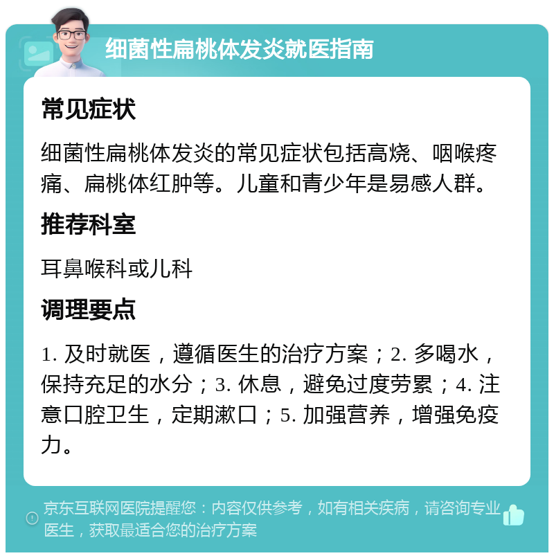 细菌性扁桃体发炎就医指南 常见症状 细菌性扁桃体发炎的常见症状包括高烧、咽喉疼痛、扁桃体红肿等。儿童和青少年是易感人群。 推荐科室 耳鼻喉科或儿科 调理要点 1. 及时就医，遵循医生的治疗方案；2. 多喝水，保持充足的水分；3. 休息，避免过度劳累；4. 注意口腔卫生，定期漱口；5. 加强营养，增强免疫力。