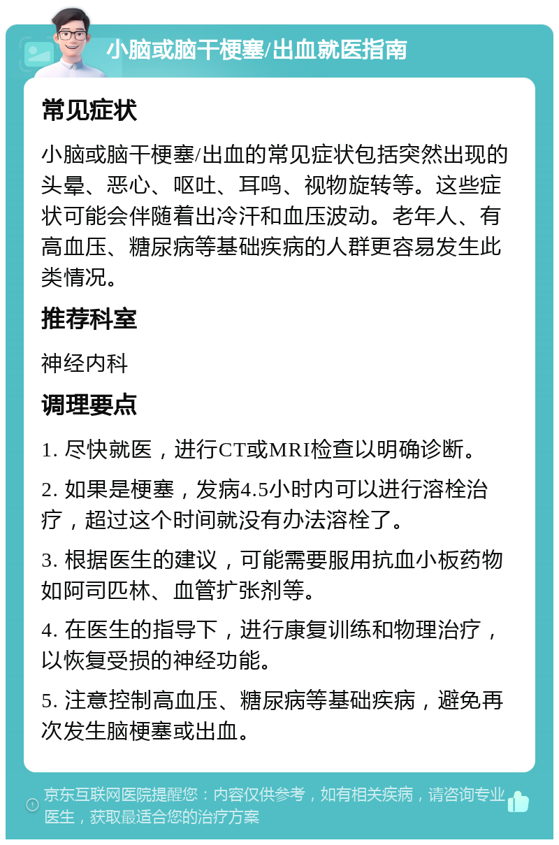 小脑或脑干梗塞/出血就医指南 常见症状 小脑或脑干梗塞/出血的常见症状包括突然出现的头晕、恶心、呕吐、耳鸣、视物旋转等。这些症状可能会伴随着出冷汗和血压波动。老年人、有高血压、糖尿病等基础疾病的人群更容易发生此类情况。 推荐科室 神经内科 调理要点 1. 尽快就医，进行CT或MRI检查以明确诊断。 2. 如果是梗塞，发病4.5小时内可以进行溶栓治疗，超过这个时间就没有办法溶栓了。 3. 根据医生的建议，可能需要服用抗血小板药物如阿司匹林、血管扩张剂等。 4. 在医生的指导下，进行康复训练和物理治疗，以恢复受损的神经功能。 5. 注意控制高血压、糖尿病等基础疾病，避免再次发生脑梗塞或出血。