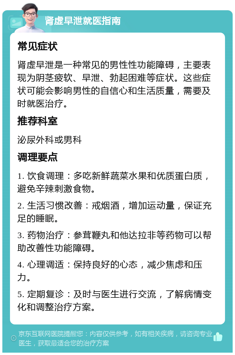 肾虚早泄就医指南 常见症状 肾虚早泄是一种常见的男性性功能障碍，主要表现为阴茎疲软、早泄、勃起困难等症状。这些症状可能会影响男性的自信心和生活质量，需要及时就医治疗。 推荐科室 泌尿外科或男科 调理要点 1. 饮食调理：多吃新鲜蔬菜水果和优质蛋白质，避免辛辣刺激食物。 2. 生活习惯改善：戒烟酒，增加运动量，保证充足的睡眠。 3. 药物治疗：参茸鞭丸和他达拉非等药物可以帮助改善性功能障碍。 4. 心理调适：保持良好的心态，减少焦虑和压力。 5. 定期复诊：及时与医生进行交流，了解病情变化和调整治疗方案。