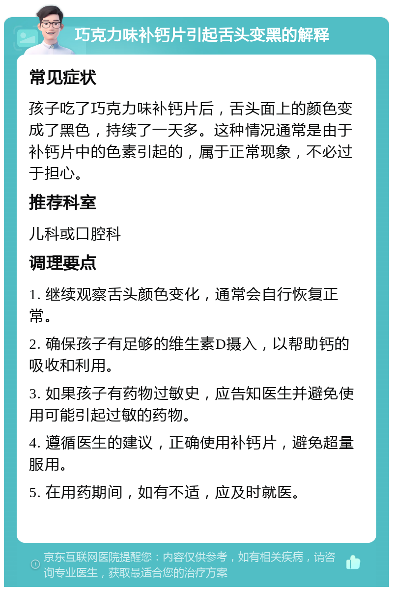 巧克力味补钙片引起舌头变黑的解释 常见症状 孩子吃了巧克力味补钙片后，舌头面上的颜色变成了黑色，持续了一天多。这种情况通常是由于补钙片中的色素引起的，属于正常现象，不必过于担心。 推荐科室 儿科或口腔科 调理要点 1. 继续观察舌头颜色变化，通常会自行恢复正常。 2. 确保孩子有足够的维生素D摄入，以帮助钙的吸收和利用。 3. 如果孩子有药物过敏史，应告知医生并避免使用可能引起过敏的药物。 4. 遵循医生的建议，正确使用补钙片，避免超量服用。 5. 在用药期间，如有不适，应及时就医。