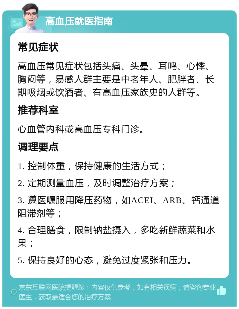 高血压就医指南 常见症状 高血压常见症状包括头痛、头晕、耳鸣、心悸、胸闷等，易感人群主要是中老年人、肥胖者、长期吸烟或饮酒者、有高血压家族史的人群等。 推荐科室 心血管内科或高血压专科门诊。 调理要点 1. 控制体重，保持健康的生活方式； 2. 定期测量血压，及时调整治疗方案； 3. 遵医嘱服用降压药物，如ACEI、ARB、钙通道阻滞剂等； 4. 合理膳食，限制钠盐摄入，多吃新鲜蔬菜和水果； 5. 保持良好的心态，避免过度紧张和压力。