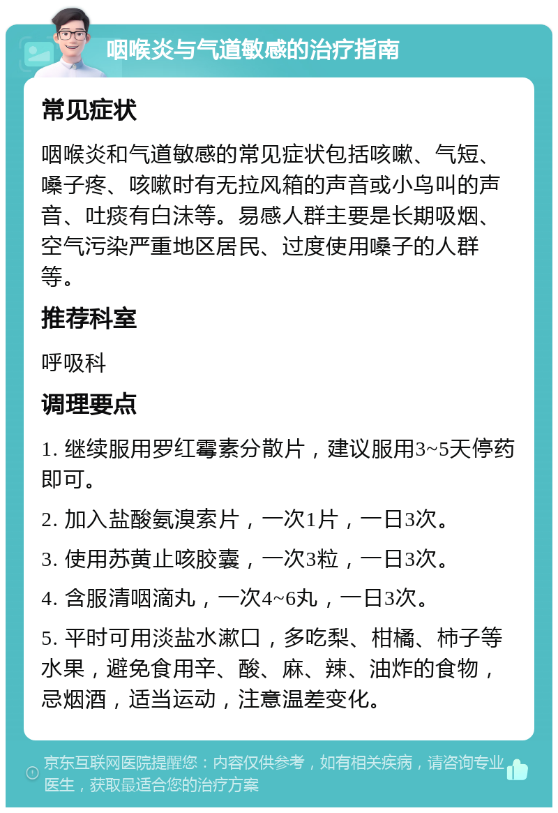 咽喉炎与气道敏感的治疗指南 常见症状 咽喉炎和气道敏感的常见症状包括咳嗽、气短、嗓子疼、咳嗽时有无拉风箱的声音或小鸟叫的声音、吐痰有白沫等。易感人群主要是长期吸烟、空气污染严重地区居民、过度使用嗓子的人群等。 推荐科室 呼吸科 调理要点 1. 继续服用罗红霉素分散片，建议服用3~5天停药即可。 2. 加入盐酸氨溴索片，一次1片，一日3次。 3. 使用苏黄止咳胶囊，一次3粒，一日3次。 4. 含服清咽滴丸，一次4~6丸，一日3次。 5. 平时可用淡盐水漱口，多吃梨、柑橘、柿子等水果，避免食用辛、酸、麻、辣、油炸的食物，忌烟酒，适当运动，注意温差变化。