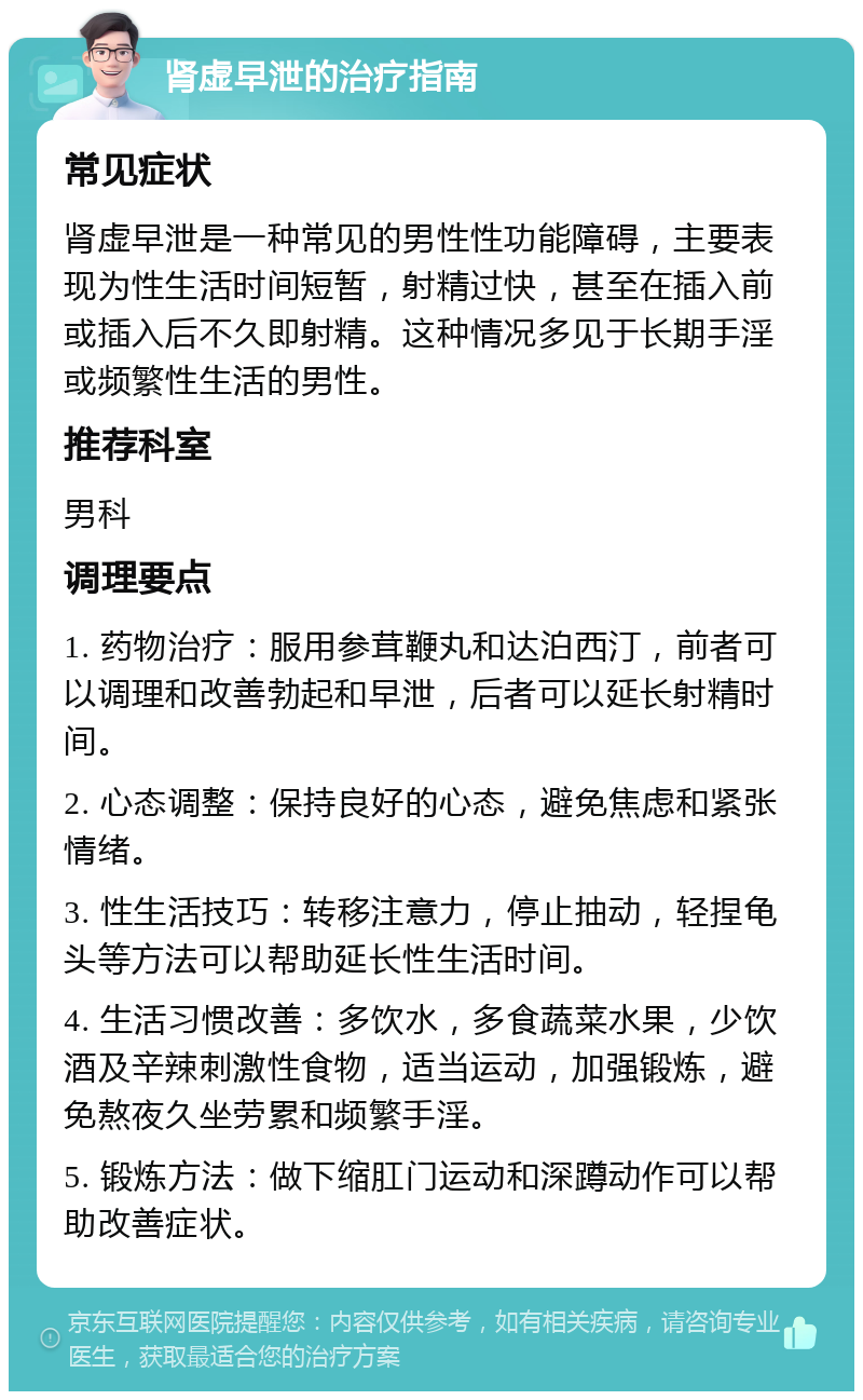 肾虚早泄的治疗指南 常见症状 肾虚早泄是一种常见的男性性功能障碍，主要表现为性生活时间短暂，射精过快，甚至在插入前或插入后不久即射精。这种情况多见于长期手淫或频繁性生活的男性。 推荐科室 男科 调理要点 1. 药物治疗：服用参茸鞭丸和达泊西汀，前者可以调理和改善勃起和早泄，后者可以延长射精时间。 2. 心态调整：保持良好的心态，避免焦虑和紧张情绪。 3. 性生活技巧：转移注意力，停止抽动，轻捏龟头等方法可以帮助延长性生活时间。 4. 生活习惯改善：多饮水，多食蔬菜水果，少饮酒及辛辣刺激性食物，适当运动，加强锻炼，避免熬夜久坐劳累和频繁手淫。 5. 锻炼方法：做下缩肛门运动和深蹲动作可以帮助改善症状。