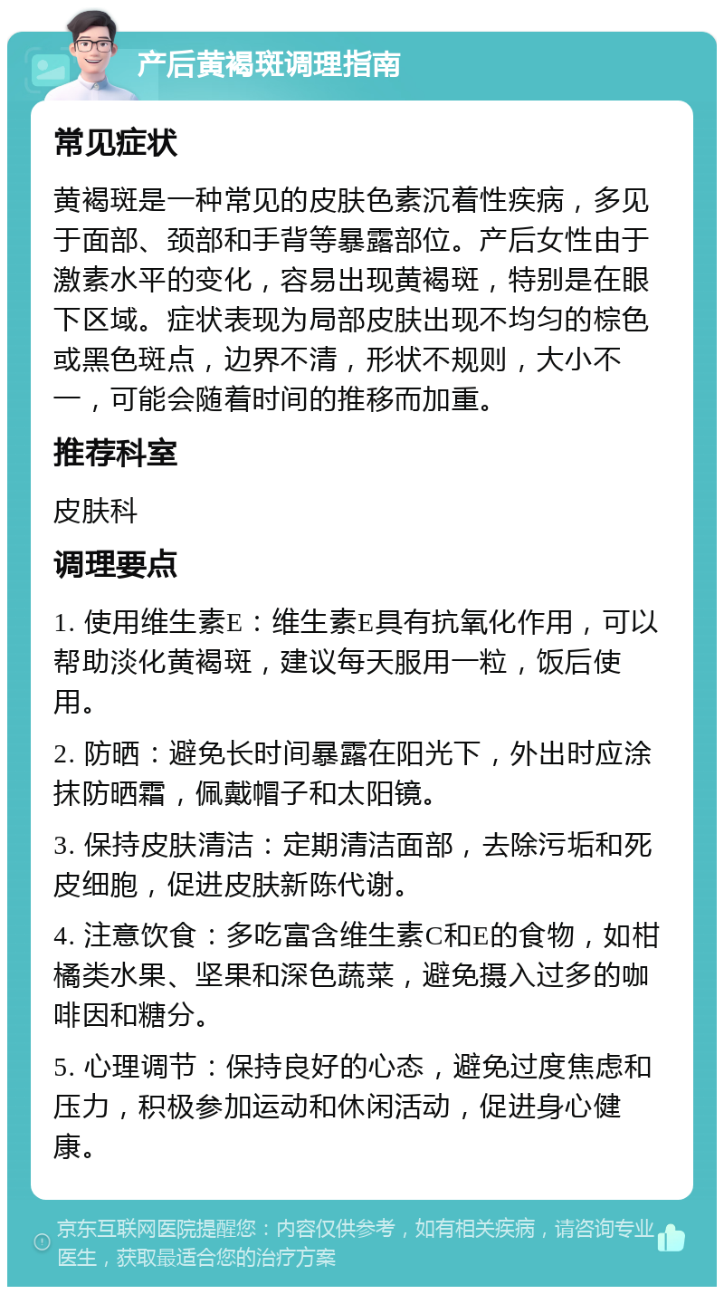 产后黄褐斑调理指南 常见症状 黄褐斑是一种常见的皮肤色素沉着性疾病，多见于面部、颈部和手背等暴露部位。产后女性由于激素水平的变化，容易出现黄褐斑，特别是在眼下区域。症状表现为局部皮肤出现不均匀的棕色或黑色斑点，边界不清，形状不规则，大小不一，可能会随着时间的推移而加重。 推荐科室 皮肤科 调理要点 1. 使用维生素E：维生素E具有抗氧化作用，可以帮助淡化黄褐斑，建议每天服用一粒，饭后使用。 2. 防晒：避免长时间暴露在阳光下，外出时应涂抹防晒霜，佩戴帽子和太阳镜。 3. 保持皮肤清洁：定期清洁面部，去除污垢和死皮细胞，促进皮肤新陈代谢。 4. 注意饮食：多吃富含维生素C和E的食物，如柑橘类水果、坚果和深色蔬菜，避免摄入过多的咖啡因和糖分。 5. 心理调节：保持良好的心态，避免过度焦虑和压力，积极参加运动和休闲活动，促进身心健康。