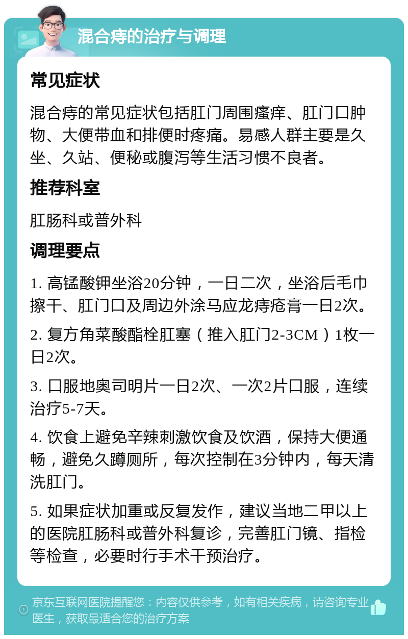 混合痔的治疗与调理 常见症状 混合痔的常见症状包括肛门周围瘙痒、肛门口肿物、大便带血和排便时疼痛。易感人群主要是久坐、久站、便秘或腹泻等生活习惯不良者。 推荐科室 肛肠科或普外科 调理要点 1. 高锰酸钾坐浴20分钟，一日二次，坐浴后毛巾擦干、肛门口及周边外涂马应龙痔疮膏一日2次。 2. 复方角菜酸酯栓肛塞（推入肛门2-3CM）1枚一日2次。 3. 口服地奥司明片一日2次、一次2片口服，连续治疗5-7天。 4. 饮食上避免辛辣刺激饮食及饮酒，保持大便通畅，避免久蹲厕所，每次控制在3分钟内，每天清洗肛门。 5. 如果症状加重或反复发作，建议当地二甲以上的医院肛肠科或普外科复诊，完善肛门镜、指检等检查，必要时行手术干预治疗。