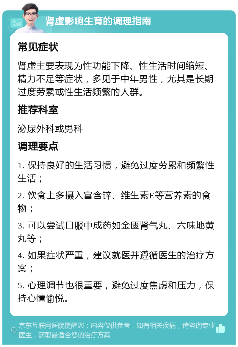 肾虚影响生育的调理指南 常见症状 肾虚主要表现为性功能下降、性生活时间缩短、精力不足等症状，多见于中年男性，尤其是长期过度劳累或性生活频繁的人群。 推荐科室 泌尿外科或男科 调理要点 1. 保持良好的生活习惯，避免过度劳累和频繁性生活； 2. 饮食上多摄入富含锌、维生素E等营养素的食物； 3. 可以尝试口服中成药如金匮肾气丸、六味地黄丸等； 4. 如果症状严重，建议就医并遵循医生的治疗方案； 5. 心理调节也很重要，避免过度焦虑和压力，保持心情愉悦。