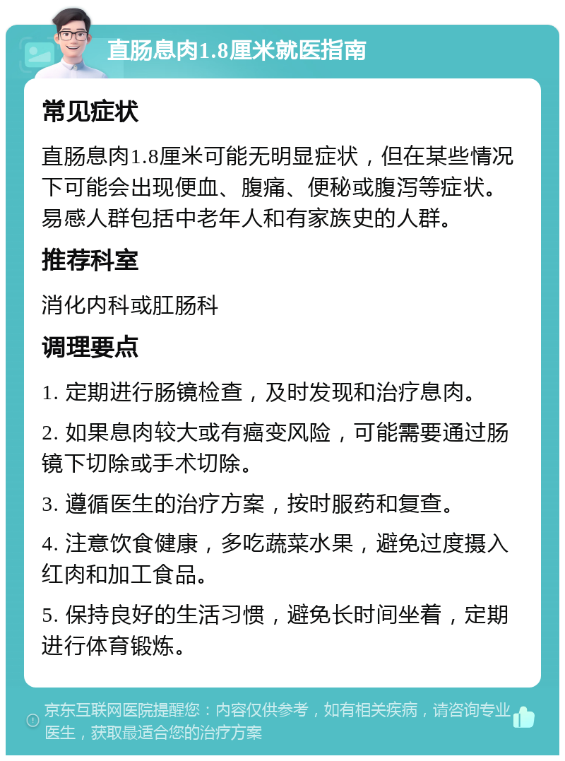 直肠息肉1.8厘米就医指南 常见症状 直肠息肉1.8厘米可能无明显症状，但在某些情况下可能会出现便血、腹痛、便秘或腹泻等症状。易感人群包括中老年人和有家族史的人群。 推荐科室 消化内科或肛肠科 调理要点 1. 定期进行肠镜检查，及时发现和治疗息肉。 2. 如果息肉较大或有癌变风险，可能需要通过肠镜下切除或手术切除。 3. 遵循医生的治疗方案，按时服药和复查。 4. 注意饮食健康，多吃蔬菜水果，避免过度摄入红肉和加工食品。 5. 保持良好的生活习惯，避免长时间坐着，定期进行体育锻炼。