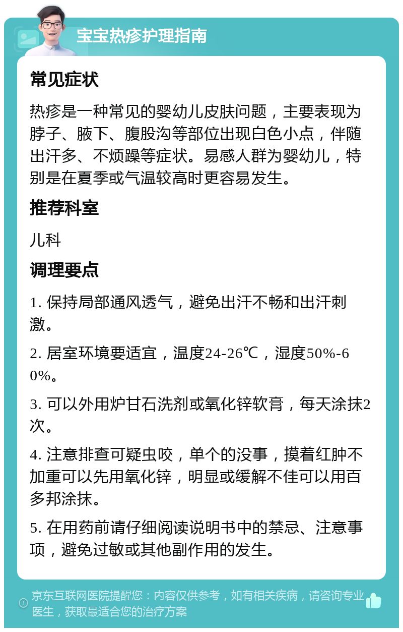 宝宝热疹护理指南 常见症状 热疹是一种常见的婴幼儿皮肤问题，主要表现为脖子、腋下、腹股沟等部位出现白色小点，伴随出汗多、不烦躁等症状。易感人群为婴幼儿，特别是在夏季或气温较高时更容易发生。 推荐科室 儿科 调理要点 1. 保持局部通风透气，避免出汗不畅和出汗刺激。 2. 居室环境要适宜，温度24-26℃，湿度50%-60%。 3. 可以外用炉甘石洗剂或氧化锌软膏，每天涂抹2次。 4. 注意排查可疑虫咬，单个的没事，摸着红肿不加重可以先用氧化锌，明显或缓解不佳可以用百多邦涂抹。 5. 在用药前请仔细阅读说明书中的禁忌、注意事项，避免过敏或其他副作用的发生。