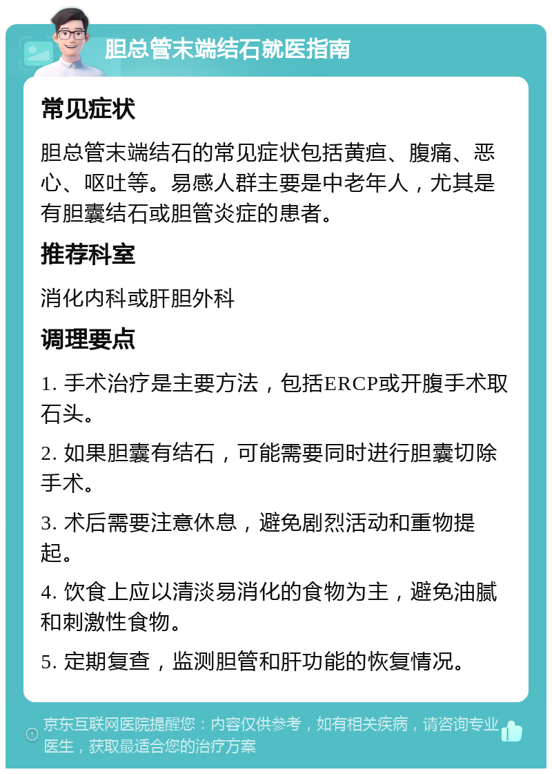 胆总管末端结石就医指南 常见症状 胆总管末端结石的常见症状包括黄疸、腹痛、恶心、呕吐等。易感人群主要是中老年人，尤其是有胆囊结石或胆管炎症的患者。 推荐科室 消化内科或肝胆外科 调理要点 1. 手术治疗是主要方法，包括ERCP或开腹手术取石头。 2. 如果胆囊有结石，可能需要同时进行胆囊切除手术。 3. 术后需要注意休息，避免剧烈活动和重物提起。 4. 饮食上应以清淡易消化的食物为主，避免油腻和刺激性食物。 5. 定期复查，监测胆管和肝功能的恢复情况。