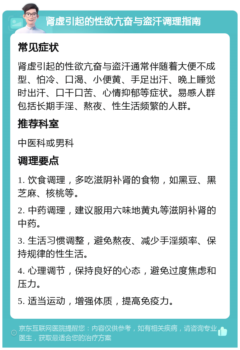 肾虚引起的性欲亢奋与盗汗调理指南 常见症状 肾虚引起的性欲亢奋与盗汗通常伴随着大便不成型、怕冷、口渴、小便黄、手足出汗、晚上睡觉时出汗、口干口苦、心情抑郁等症状。易感人群包括长期手淫、熬夜、性生活频繁的人群。 推荐科室 中医科或男科 调理要点 1. 饮食调理，多吃滋阴补肾的食物，如黑豆、黑芝麻、核桃等。 2. 中药调理，建议服用六味地黄丸等滋阴补肾的中药。 3. 生活习惯调整，避免熬夜、减少手淫频率、保持规律的性生活。 4. 心理调节，保持良好的心态，避免过度焦虑和压力。 5. 适当运动，增强体质，提高免疫力。