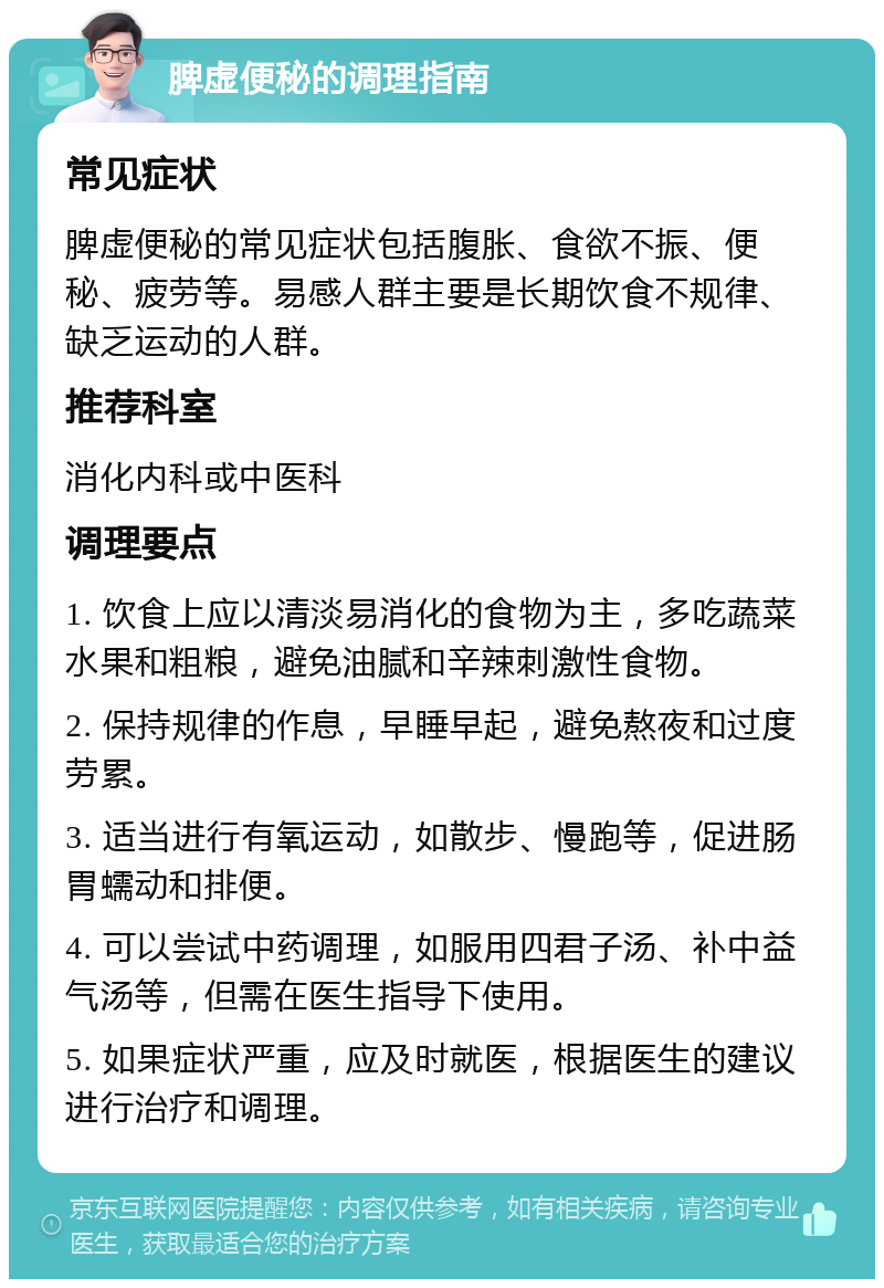 脾虚便秘的调理指南 常见症状 脾虚便秘的常见症状包括腹胀、食欲不振、便秘、疲劳等。易感人群主要是长期饮食不规律、缺乏运动的人群。 推荐科室 消化内科或中医科 调理要点 1. 饮食上应以清淡易消化的食物为主，多吃蔬菜水果和粗粮，避免油腻和辛辣刺激性食物。 2. 保持规律的作息，早睡早起，避免熬夜和过度劳累。 3. 适当进行有氧运动，如散步、慢跑等，促进肠胃蠕动和排便。 4. 可以尝试中药调理，如服用四君子汤、补中益气汤等，但需在医生指导下使用。 5. 如果症状严重，应及时就医，根据医生的建议进行治疗和调理。