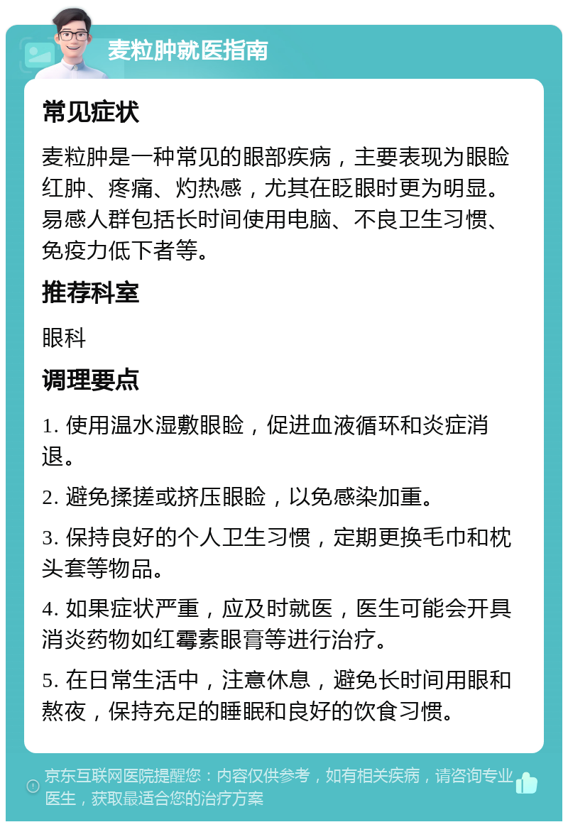 麦粒肿就医指南 常见症状 麦粒肿是一种常见的眼部疾病，主要表现为眼睑红肿、疼痛、灼热感，尤其在眨眼时更为明显。易感人群包括长时间使用电脑、不良卫生习惯、免疫力低下者等。 推荐科室 眼科 调理要点 1. 使用温水湿敷眼睑，促进血液循环和炎症消退。 2. 避免揉搓或挤压眼睑，以免感染加重。 3. 保持良好的个人卫生习惯，定期更换毛巾和枕头套等物品。 4. 如果症状严重，应及时就医，医生可能会开具消炎药物如红霉素眼膏等进行治疗。 5. 在日常生活中，注意休息，避免长时间用眼和熬夜，保持充足的睡眠和良好的饮食习惯。