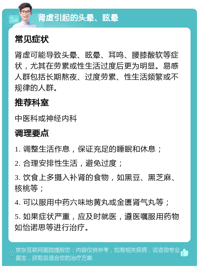 肾虚引起的头晕、眩晕 常见症状 肾虚可能导致头晕、眩晕、耳鸣、腰膝酸软等症状，尤其在劳累或性生活过度后更为明显。易感人群包括长期熬夜、过度劳累、性生活频繁或不规律的人群。 推荐科室 中医科或神经内科 调理要点 1. 调整生活作息，保证充足的睡眠和休息； 2. 合理安排性生活，避免过度； 3. 饮食上多摄入补肾的食物，如黑豆、黑芝麻、核桃等； 4. 可以服用中药六味地黄丸或金匮肾气丸等； 5. 如果症状严重，应及时就医，遵医嘱服用药物如怡诺思等进行治疗。