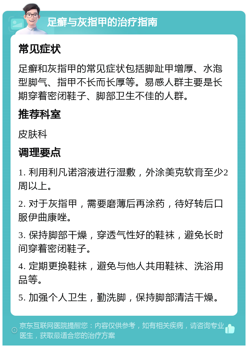 足癣与灰指甲的治疗指南 常见症状 足癣和灰指甲的常见症状包括脚趾甲增厚、水泡型脚气、指甲不长而长厚等。易感人群主要是长期穿着密闭鞋子、脚部卫生不佳的人群。 推荐科室 皮肤科 调理要点 1. 利用利凡诺溶液进行湿敷，外涂美克软膏至少2周以上。 2. 对于灰指甲，需要磨薄后再涂药，待好转后口服伊曲康唑。 3. 保持脚部干燥，穿透气性好的鞋袜，避免长时间穿着密闭鞋子。 4. 定期更换鞋袜，避免与他人共用鞋袜、洗浴用品等。 5. 加强个人卫生，勤洗脚，保持脚部清洁干燥。