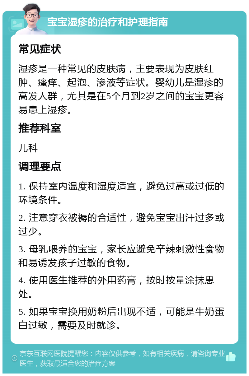 宝宝湿疹的治疗和护理指南 常见症状 湿疹是一种常见的皮肤病，主要表现为皮肤红肿、瘙痒、起泡、渗液等症状。婴幼儿是湿疹的高发人群，尤其是在5个月到2岁之间的宝宝更容易患上湿疹。 推荐科室 儿科 调理要点 1. 保持室内温度和湿度适宜，避免过高或过低的环境条件。 2. 注意穿衣被褥的合适性，避免宝宝出汗过多或过少。 3. 母乳喂养的宝宝，家长应避免辛辣刺激性食物和易诱发孩子过敏的食物。 4. 使用医生推荐的外用药膏，按时按量涂抹患处。 5. 如果宝宝换用奶粉后出现不适，可能是牛奶蛋白过敏，需要及时就诊。